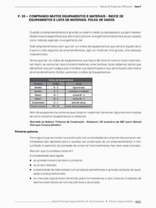 F- 33 - COMPRANDO MUITOS EQUIPAMENTOS E MATERIAIS - ÍNDICE DE
EQUIPAMENTOS E LISTA DE MATERIAIS. FOLHA DE DADOS
Quando um empreendimento é grande, ou mesmo médio ou a t é pequeno, surgem necessi-
dades novas eespeciPicas que são muito comuns na engenharia industrial e pouco usadas
como método sagrado na engenharia civil,
Todo empreendimento tem que t e r um índice de equipamentos que servirá àquela obra
e para a vido seguinte do empreendimento, seja um hotel de uma granja, uma estação
rodoviária etc.
Temos que t e r um índice de equipamentos que liste e dê nome (o nome é multo importan-
te). Assim, se vamos t e r dois tnansPormadores, vinte bambas duas caldeiras, temos que
identificar isso por códigos para Pacilitar sua identificação e isso servirá pela vida inteira
do empreendimento. Então, usaremos o índice de Equipamentos.
índice de Equipamentos
Produto código Local
Bombo B- 3 úgua bruca
Bombo 3-4 combate a incêndio
MoCqr M • t aciono B - 3
Motor M - 2 aciono B - 4
Compressor C - 1 sala devdcuo
Ponce rolante PR - 07 área de processamento
Além de equipamentos, teremos que comprar materiais Vamos ver algumas inRormações
de como comprar equipamentos e materiais
(Extraído do Boletim "Práticas de Construção - Sinduscon", SP. novembro de 1987, autor Manoel
Henrique Campos Botelho.)
Primeiras palavras
Rara alguns que se iniciam na construção civil, as atividades de compras não parecem ser
complexas nem decisivas para o sucesso da construção de um empreendimento, A ma-
turidade no exercido da atividade de construir invariavelmente, Faz rever esse conceito,
Mas por que é complexo oomprar?
A complexidade está ligado:
• ao grande nUmero de itens a comprar;
• ao prazo reduzido;
• ã diversidade de Fabricantes com produtos semelhantes e grande oscilação de quali-
dade e preços entre elesv
• ao mercado tipicamente dominodo pelos Fornecedores e sem maiores tradições de
estrito observância de normas técncos e de prazos.
 