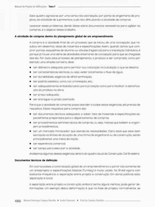 Esce quadro agrava-se por uma cerca nao-volorizaçao, por parte da engenharia de pro-
jetas. da atividade de suprimentos, tudo isco diPieulcando a acividade de compras.
Levantar esses problemas, dando idéias sobre documentos necessários para agilizar as
compras, ê o objetivo desce trabalha.
A atividade da compras dantro do planejamento global de u m empreendimento
A compro é a acividade Final de um processo que se iniciou de uma concepção, que re-
sultou em desenhos, fistas de materiais e especiPicaçòes. Assim, quando temos que com-
prar porcas, esquadrios de alumínio ou válvulos {registros) pora a instalação hidráulica, é
porque já houve uma série de atividades anteriores de concepção para que se chegasse
até ela, Por todo este processo de planejo mento, o produto o ser comprado como por
exemplo uma simples torneira deve:
• ten diâmetro adequado para permitir sua colocação na tubulação o que se destino;
• ter características técnicas, ou seja, vedar totalmente o Fluxo de água;
• ter durabilidade, exigência de diPscil verificação;
• ter padrão estécico, como cor cromeação, etc,;
• ser adequadamente embotada tanto paro proteção como para Facilitar a identifica-
ção do produto no obra;
• ter preço adequado;
• ser entregue no prazo acertado.
Para que a atividade de compras possa atender o tcdas estas exigências, ela precisa de
requisitos. Estes requisitos para compra são:
• ter documentos técnicos adequados a saber lista de materiais e especiPicaçòes es-
pecialmente pneporodos pora o departamento de compras;
• ter procedimentos administrativos de compras, ou seja, rotinas que banzem e organi-
zem procedimentos;
• ter um mercado Fornecedor que atenda òs necessidades. Claro está que este item
extrapola os limites de atuação de uma Pirma de engenharia ou de construção, sendo
principalmente uma meta da ração;
• ter experiência comercial;
• ter tempo para executar a atividade.
Analisemos algumas dessas exigências dentro do quadro atual da Construção Civil Brasileira
Documentos técnicos de definição
Em outras poises o contratação global de um empreendimento a partir tòo-somente de
um anteprojeto e especiPicaçòes básicas (Turnkey) é muito usada No Brasil vigora com
bastante Freqüência a separação entre projeto e construção. Em obras públicas esta
separação é total.
A separação entre projeto e construção, embora tenha alguns méritos, pode gerar de-
formações, Unn exemplo desta dePormoção é que na fase de projeto, normalmente, se
 