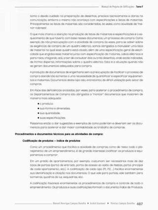 corna o devido cuidado na preparação de desenhos, precisos tecnicamente e ofanos na
comunicação, embora o mesmo nòo aconteça com especificações e iistas de materiais
Principalmente os listas de materiais são consideradas, ás vezes, como atividade de 'me-
nor nobreza".
O que mais chama o atenção no produção de listas de materiais e especiPicações é o es-
quecimento de que haverá, com base nesses documentos, um processo de compra. Como
exemplo da não-preocupação com a atividade de compra, ás vezes, pora se saber sobre
as exigências de compra de um quadro elétrica, somos obrigados o manusear uma listo
de material na qual esse quadro está citado, além de uma especificação geral de eletri-
cidade que engloba esse matéria! junto com especiPicação de motores, cabos elétricos e
pora-raios, chegando, até, a t e r de consultar dois ou três desenhos, onde estão indicadas
de Porma dispersa, informações sobre o quadro elétrico, Esta é a situação quando nõo
se geram documentos adequados para compra.
A produção de documentos de engenharia sem a preocupação de Paciiitar o processo de
compra atende tão-somente a uma necessidade de quantIPIcar e especiPicar equipamen-
tos e materiais. Documentos deste tipo são, entretanto, de diPicil utilização pelo setor de
compras.
Em Pace das deficiências anotadas, por vezes pora acelerar o procedimento de compra,
os Departamentos de Compra são obrigados a "monton" documentos que mostram de
maneira mais adequado:
• o produto;
• sua Porma e dimensões;
• sua quantidade;
• suas especiPicações
Passamos então a dar sugestões e exemplos de como poderiam e deveriam sen os docu-
mentos para acelerar e dar maior conpiabilidade ao trabalho de compras.
Procedimentos e documentos técnicos para as atividades de compra:
Codificação de produtos - índice de produtos
Como um procedi ment o que Pacilita a atividade de compras, como de resto todo o pla-
nejamento de um empreendimento, ê de grande interesse codiPicar os produtos e equi-
pamentos o comprar
Em um prédio de apartamentos, por exemplo, costumam ser necessários mois de dez
tipos de porcas (porca de entrada, porta de acesso ao salão de pestas, porta principal
de cada apartamento, etc.). A codiPicação de cada tipo (RI, R2. „.) Pacilita enormemente
sua identiPicoção e citação nos documentos, O que vale paro portas vale também para
torneiras, quadros de luz, esquadriaa etc.
A codiPicação Pavorece enormemente os procedimentos de compra e controle de todo o
empreendimento. Os produtos e suas codificações formam o documento índice de Produtos
 