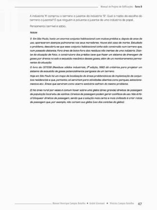 A indústria 'A" comprou o cerreno a jusante da indúscria "ET, Qual a razao do escolha do
Cerreno a jusante? É que ninguém é poluente o jusante de uma indúscria de papel...
Fensamenco terrível e sábio...
Notas
1) Em São Paulo, havia um enorme conjunto habitacional com muitos prédios e, depois de anos de
uso, apareceram doenças pulmonares nos seus moradores. Houve até caso de morte. Estudada
o problema, descobriu-se que esse conjunto habitacional tinha sido construído num terreno que,
num passado distante, Pora área de bota-Pora dos resíduas não inertes de umo indústria. Dian-
te da situação de Pato, a construtora dos prédios teve que Pazer um sistema de drenagem de
gases por drenos no solo e exaustão mecânica desses .gases, além de um monitoramento perma-
nente da situação.
O livro da CETESB (Resíduos sólidos industriais, 2* edição, 1992) dá critérios para projetar um
sistema de exaustão de gases potencialmente perigosos de um terreno,
Hoje em São Paulo há um mapa de localização de áreas problemáticas de implantação de conjun-
tos residenciais e que, portanto, só serviriam para atividades abertas como parques, estaciona-
mentos etc. Áreas que serviram como aterro sanitário soPrem do mesmo problema.
2) Na área rural por vezes é comum haver sobre uma gleba (área grande) direitos de passagem
de população local e/ou de vizinhos. Direitos de passagem podem gerar conflitos de uso. Não é Fá-
cil bloquear direitos de passagem, sendo que a solução mais certo e mais civilizada é criar rotos
de passagem que, por exemplo, não cortem sua gleba (uso dos cantões da gleba).
 