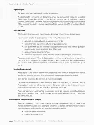 Especificação
E o documento que fixa as exigências de um produto.
A especiPicação é em geral um documento único pora uma dada classe de produtos.
Exemplos de closses de produtos: portas louças sanitários, metais sanitários, caixas de
tetePone, caixas de luz, luminárias A especiPicação permanece constante por várias obras.
Não é necessário repetir o que as especiPicaçòes e normas da ABNT preceituann. Basto
citá-las
Folha de dados
A Folha de dados descreve o Fornecimento de cada produto dentro de sua classe
Haveria assim a Poiha de dados paro a porta código R3 onde se diria:
• o que elo se destina (porta da sala com a varanda):
• suas dimensões especíPicas {altura, largura, espessura);
• sua quantidade (se são setenta e seis apartamentos e duas portas iguais por
apartamento a quantidade será de 152 portas);
• a especiPicação a qual se reFere;
• eond içòes especíPicaseeventualmenteopl icáveis (emba lagern, por exem pio).
Às vezes as exigências de Folhas de Dados podem conFlitar com prescrições da especiPica-
ção geral. Isto não deve ser encarado como enro, pois há uma hierarquia de documentos
e a Folha de Dados, por ser especifica, tem maior hierarquia que a especiPicação, que é
geral.
Requisição d e materiais
A requisição é uma relação de materiais especiPÊca paro cada um deles, listando para o
lodrilho, pon exemplo, seu tipo, dimensões especificação e quantidade (unidades).
Idem para a requisição dos serviços de impermeabilização.
De posse dos documentos citados, índice de Produtos EspeciPicação, Folha de Dados e
Requisição de Materiais, o Departamento de Compras está munido de documentos ex-
tremamente adequados para o início do processo de compras.
Assim, para comprar o porta Ri, o processo de compra é instruído pela Folha de dados
e especiPicação gerol de portas Tudo o que se precisa está lã, sem inPormações inúteis
(de outro produto).
Procedimentos administrativos de compra
Tendo os produtos a compror devidamenteb catalogados pelo seu código e tendo docu-
mentos de Fácil manuseio para a compra, entramos no campo estritamente administra-
tivo de compras onde deverão ser organizados os documentos:
• situação geral de compras:
• rotinas de concorrência;
 