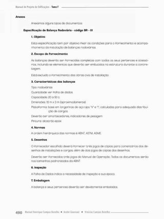 Anexos
Anexamos alguns tipos de documentos:
Especificação de Balança Rodoviária - código BR - 01
1. Objetivo
Esta especiPicação cem por objetivo Fixar as condições para o Fornecimento e acompa-
nhamento do instalação de balanças rodoviárias,
2. Escopo de F o r n e c i m e n t o
As balanços deverão ser Fornecidas completas com todos os seus pertences e acessó-
rios. incluindo-se elementos que deverão ser embutidos no estrutura durante a concre-
tagem.
Está excluído o Fornecimento dos obras civis de instalação.
C a r a c t e r í s t i c a s das balanças
Tipo: rodoviários
Quantidade: ver Folha de dados
Capacidade: 20 o 501
Dimensões 10 m x 3 m (aproximadamente)
PlataPormo: base em longarinas de aço tipo "V* e 'I*, calculadas para adequado distribui-
ção de cargas.
Deverào t e r amortecedores, indicadores de pesagem
Pintura: alcotrão epáxi
4. N o r m a s
A ordem hierárquico das normas é ABNT ASTM, ASME.
5- Desenhos
Q Fornecedor escolhido deverá Fornecer três jogos de cópias para comentários dos de-
senhos de insta loções e cargos, além de dois jogos de cópias dos desenhos
Deverão ser Fornecidos três jogos do Manual de Operação. Todos os documentos serão
nos tamanhos padronizados da ABNT
6. inspeção
A Folha de Dados indica a necessidade de inspeção e sua época.
7. Embalagem
A balança e seus pertences deverão ser devido mente embolados.
 