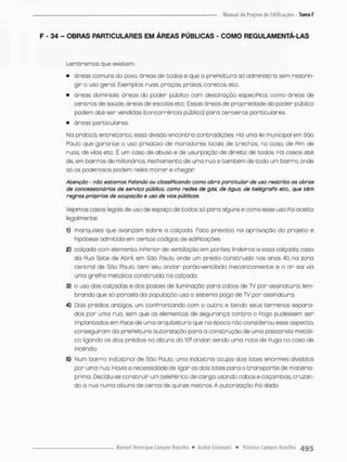 F - 34 - OBRAS PARTICULARES EM ÁREAS PÚBLICAS - COMO REGULAMENTÁ-LAS
Lembremos que existem;
• áreas comuns do povo. óreas de todos e que a prePeitura só administra sem restrin-
gir o uso geral. Exemplos: ruas. praças, praios, coretos, etc.
• áreas dominiaís: áreas do poder público com destinaçõo especiPico, como áreas de
centros de saúde, áreas de escobs etc, Essas áreas de propriedade do poder publico
podem a t é ser vendidas [concorrência pública) para terceiros particulares.
• áreas particulares
Na prática, entretanto, essa divisão encontra contradições. Há uma lei municipal em São
Paulo que g a r a n t e o uso privativo de moradores locais de trechos, no coso, de Pim de
ruas, de vilas etc. É um coso de obuso e de usurpaçõo de direita de todo®, Há casos a t é
de, em bairros de milionários, Fechamento de uma rua e também de todo um bairro, onde
só os poderosos podem neles morar e chegan
Atenção - não estamos falando ou classificando corno obra particular de uso restrito as obras
de concessionários de serviço público, como redes de gás, de água. de telégrafo etc., que têm
regras próprios de ocupação e uso de vias públicas,
Vejamos casos legais de uso de espaço de todos só para alguns e como esse uso Foi aceito
legalmente:
1) marquises que avançam sobre a calçada. Foto previsto na aprovação do projeto e
hipótese admitida em certos códigos de ediPicações
2) calçada com elemento inPerior de ventilação em porões linde iras o essa calçado, caso
da Rua Sete de Abril, em São Paulo, onde um prédio construído nos anos 40, na 2ona
central de São Paulo t e m seu andar porão-ventilado mecanicamente e o an sai via
uma grelha rnetáíica construída na calçada.
3} o uso das calçadas e dos postes de iluminação para cabos de TV por assinatura, lem-
brando que só parcelo do população usa o sistema pago de TV por assinatura.
4) Dois prédios antigos um conProntando com o outro e tendo seus terrenos separa-
dos por uma rua. sem que os elementos de segurança contra o Fogo pudessem ser
implantados em Face de uma arquitetura que na época não considerou esse aspecto,
conseguiram do prePeitura autorização para a construção de umo passarela metáli-
ca ligando os dois prédios na altura do 10a andar, sendo uma r o t a de Puga no caso de
incêndio
5) Num bairro industrial de Sâo Paulo, uma indústria ocupa dois lotes enormes divididos
por uma rua. Havia a necessidade de ligar os dois lotes pora o transporte de matéria-
prima. Decidiu se construir um telepérfcode carga usando cabos e caçambas, cruzan-
do o rua numa altura de cerco de quinze metros. A autorização Foi dada.
 