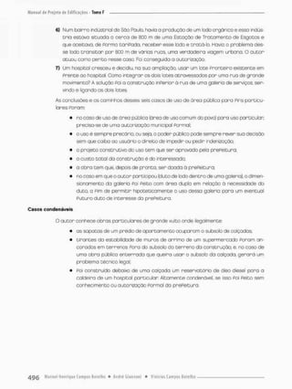 6) Num bairro industrial de São Paulo, havia a produção de urn lodo orgânico e esso indús-
tria estava situada a cerca de 8DD m de umo Estação de Tratomento de Esgotos e
que aceitava, de Porma taripada, receber esse lodo e tratá-lo. Havia o problema des-
se fado transitar por 800 m de varias ruas, uma verdadeira viogem urbana. O autor
atuou como perito nesse caso. Foi conseguida a autorização.
7) Um hospital cresceu e decidiu, na sua ampliação, usar um lote Fronteiro existente em
Prente ao hospital. Corno integrar os dois lotes atravessados por uma rua de grande
movimento? A solução Foi a construção inperior a rua de uma galeria de serviços, ser-
vindo e ligando os dois lotes
As conclusões e os caminhos desses seis casos de uso de ãrea pública para Fins particu-
lares Poram;
» no caso de uso de ãrea pública (ãrea de uso comum do povo) para uso particular
precisa-se de uma autorização municipal Formal;
• o uso é sempre precãrio, ou seja, o poder público pode sempre rever sua decisão
sem que caiba ao usuário o direito de impedir ou pedir indenização;
• o projeto construtivo do uso tem que ser aprovada pela preReitura,
• o custo total da construção é do interessado;
• o obra tem que. depois de pronta, ser doada à prePeituro:
• no caso em que o autor participou (duto de lodo dentro de uma galeria}, odimen-
sionamento da galeria Foi Peito com área dupla em relação á necessidade do
duto a Fim de permitir hipoteticamente o uso dessa galeria para um eventual
Pu curo duto de interesse da prePeituro.
Casos condonáveis
O autor conhece obras particulares de grande vulto onde ilegalmente
• os sapatos de um prédio de apartamento ocuparam o subsolo de calçadas;
• tirontes da estabilidade de muros de arrimo de um supermercado Poram an-
corados em terrenos Fora do subsolo do terreno da construção e, no caso de
unno obra pública enterrado que queira usar o subsolo da calçada, gerará um
problema técnico legal;
• Poi construído debaixo de uma calçada um reservatório de óleo diesel para a
caldeira de um hospital particular Altamente condenável, se isso Poi Peito sem
conhecimento ou autorização Pormal da prePeituro
 