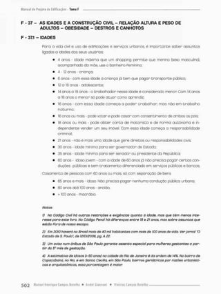 F - 37 - AS ÍDADES E A CONSTRUÇÃO CIVIL - RELAÇÃO ALTURA E PESO DE
ADULTOS - OBESIDADE - DESTROS E CANHOTOS
F - 37.1 - IDADES
Para a vida civil e uso de ediPicações e serviços urbanos é importante saber assuntes
ligados a idades dos seus usuários;
• 4 anos - idade máxima que um shopping permite que menino (sexo masculino),
acompanhado do mãe, use o banheiro Peminino;
• 4-12 anos - criança;
• 6 o nos - com essa idade a criança já t e m que pagar t r a n s p o r t e público;
• 12 a 16 anos - adolescente;
• 14 anos a 1S anos - o trabalhador nessa idade é considerado menor Com 14 onos
o 16 anos o menor só pode a t u a r como aprendiz:
• 16 anos - com essa idade começa o poder crabalhar, mas não em t r a b a l h o
noturno;
• 16 anos ou mais - pede votar e pode casar com consentimento de ambos os pais;
• 18 anos au mais - pode obter c a r t a de motorista e de Forma autônoma e in-
dependente vender um seu imóvel Com essa idade começa a responsabilidade
criminal;
• £1 anos - não é mais uma idade que gere direitos ou responsabilidades civis;
• 30 anos - idade mínima para ser governador de Estado;
• 35 anos - idade mínima para ser senador ou presidente da República,
• 50 anos - idosa jovem - com a idade de 60 onos já nõo preciso pagar c e r t a s con-
duções públicas e tem t r a t a m e n t o diPerenciado em serviços públicos e bancos
Casamento de pessoas com 60 anos ou móis, só com separação de bens
• 65 anos e mais • idoso. Não precisa pagar nenhuma condução pública urbana,
• 80 anos a t é 100 onos - ancião
• > 100 anos - macrábío.
Notas
1) No Código Civil hâ outros restrições e exigências quanto á idade, mas que têm menos inte-
resse poro este livro. No Código Penai há diPerenços entre 18 e 21 onos, mas sobre assuntos que
estão Pora de nosso escopo.
2) Em 2010 haverá no Brasil mais de 40 mil habitantes com mais de 100 anos de vida. Ver jornal "O
Estado de S. Paulo", de 12/01/2008, pg. A 22.
3) Um aviso num ônibus de São Pauto garante assento especial para mulheres gestantes o par-
tir do 55,1 mês de gestação.
4} A estimativa de idosos (> 60 anos) na cidade do Rio de Janeiro é da ordem de 14%. No bairro de
Copacabana, no Rio, e em Santa Cecília, em São Paulo, bairros geriátricos por razões urbanísti-
cas e arquitetônicas, essa porcentagem é maior.
 