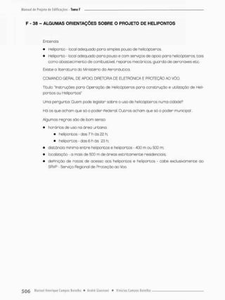 F - 38 - ALGUMAS ORIENTAÇÕES SOBRE O PROJETO DE HELIPONTOS
Entenda:
• hteüponco - local adequado para simples pouso de helicópteros.
• Heliparta - local adequada para pouso e com serviços de apoio para helicópteros, tais
como abastecimento de combustível, reparos mecânicos, guarda de aeronaves etc,
Existe a literatura do Ministério da Aeronáutica,
COMANDO GERAL DE APOIO, DIRETORIA DE ELETRÔNICA E PROTEÇÃO AO VÔG
Tltuto: instruções para Operação de Helicópteros pora construção e utilização de Heli-
pOntOS OU Heli portos"
Uma pergunta: Quem pode legislan sobre o uso de helicópteros numa cidade*7
Há os que acham que só o pcder Pederal Outros acham que só o poder municipal.
Algumas regras são de bom senso:
• horários de uso na ãreo urbana:
• helipontos - das 7 h ãs 22 h:
• heliportos - das 6 h ãs 23 h;
• distância mínima entre helipontos e helipontos • 400 m ou 500 m;
• localização - a mais de 500 m de áreas estritamente residenciais:
• dePiniçáo de rotos de acesso aos helipontos e helipontos - cabe exclusivamente ao
SRVP - Serviço Regional de Proteção ao Voo.
 