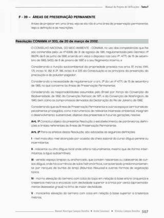 F - 39 - ÁREAS DE PRESERVAÇÃO PERMANENTE
Antes de projetar em uma área, veja se elo nôo é uma área de preservação permanente.
Veja a dePinição e as restrições.
Resolução CONAMA ne 303, de 20 de março de 2002.
O CONSELHO NACIONAL DO MEIO AMBIENTE - CONAMA, no uso dos competências que lhe
são conferidas pelo Lei n2 6,938, de 31 de agosto de 1981, regulamentada pelo Decreto ne
99.274, de 6 de junho de 1990, e tendo em vista o disposto nas Leis 4.771, de 15 de setem-
bro de 1965 9.433, de 8 de janeiro de 199Z e o seu Regimento interno, e
Considerando a Punção socioambiental do propriedade prevista nos arts. 5a, inciso XXIIL
170, inciso VI, 182, § 2a, 186, inciso lll e 225 da Constituição e os princípios do prevenção, da
precaução e do poluidor-pagador:
Considerando o necessidade de regulamentar o art, 2
® da Lei ns 4.771, de 15 de setembro
de 1965. no que concerne òs Áreas de Preservação Permanente;
Considerando os responsabilidades assumidas pelo Brasil por Porço da Convenção do
Biodiversidade, de 1992. da Convenção Ramsar de 1971, e da Convençõo de Washington, de
1940, bem como os compromissos derivados do Declaração do Rio de Janeiro, de 1992:
Considerando que as Áreas de Preservação Permanente e outros espaços territoriais es-
pecialmente protegidos, como instrumentos de relevante interesse ambiental, integram
0 desenvolvimento sustentável, objetivo das presentes e Puturos gerações, resolve;
Art. 1
® Constitui objeto da presente Resolução o estabelecimento de porámetros, dePini-
çòes e limites referentes ãs Áreas de Preservação Permanente,
Art. 2S
Para os ePeltos desta Resolução, são adotcdas as seguintes dePinições;
1 • nivel mais alto: nível alcançado por ocasião da cheia sazonal da cursa dügua perene ou
intermitente;
It - nascente ou olho dágua: local onde aPlora naturalmente, mesmo que de Porma inter-
mitente, a ãguo subterrânea;
III - vereda espaço brejoso ou encharcado, que contém nascentes ou cabeceiras de cur-
sos dágua, onde há ocorrèncio de solos hidromórPicos, caracterizado predominantemen-
t e por renques de buritis do brejo (Maurício Piexuosa) e outras Pormas de vegetação
típica;
IV • m o r r a elevação do terreno com cota do topo em relação á base entre cinqüenta e
trezentos metros e encostas com declividade superior a t r i n t a por cento (aproximada-
mente dezessete graus) na linha de maior declividade;
V - montanha: elevação do terreno com cota em relação ã base superior a trezentos
metros;
 