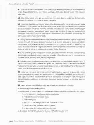 Vt - base de morra ou montanha: plano horizontal dePinido por planície ou superPície de
lençol dágua adjacente ou, nos relevos onduladas, pela coto da depressão mais baixa ao
seu redor;
VII - linha de oumeada: linha que une os pontos mais oitos de uma seqüência de morros ou
de montanhas, constituindo-se no divisor de ãguas;
VIII - restingo- depósito arenoso paralelo ã linha da costa, de Porma geralmente alongada,
produzido por processos de sedimentação, onde se encontram diPerentes comunida-
des que recebem inPluência marinha, também consideradas comunidades edáPicas por
dependerem mais da natureza do substrato do que do clima. A cobertura vegetal nas
restingas varia de ocordo com o estágio sucessional, estrato herbáceo, arbustivos e ar-
bóreo, este último mais interiorizada;
IX - manguezal: ecossistema litorâneo que ocorre em terrenos baixos sujeitos à ação das
marés. Pormado por vasas lodosas recentes ou arenosas ás quais se associa, predomi-
nantemente, a vegetação natural conhecida como mangue, com inPluência Pluviomarinha,
típica de solos limasos de regiões estuarinos e com dispersão descontínua ao longo do
costa brasileira, entre os estados do Amapá e Santa Catarina;
X - duna; unidade geomorPológica de constituição predominante arenosa, com aparência
de colina, produzida pela ação dos ventos, situada no litoral ou no interior do continente,
podendo estar recoberta, ou não, por vegetação;
XI tabuleiro ou chapada: paisagem de topograPia plana, com declividade média inperfor a
dez por cento, aproximadamente seis graus e superPície superior a dez hectares termi-
nado de Porma abrupta em escarpa, caracterizando-se a chapada por grandes superpi
cies a mais de seiscentos metros de altitude;
XII • escarpa: rampa de terrenos com inclinação igual ou superior o quarenta e cinco
graus, que delimitam relevos de tabuleiros, chapadas e planalto, estando limitada no topo
peto ruptura positiva de declividode (linha de escarpa} e no sopé pon ruptura negativo
de declividode, englobando os depósitos de colúvio que se localizam próximo ao sopé da
escarpa;
XIII - área urbana consolidada: aquela que atende aos seguintes critérios;
a) dePinição legal pelo poder publico;
b) existência de, no minimo, quatro dos seguintes equipamentos de inpraestrutura urbana:
l malho viário com canalização de águas pluviais,
2. rede de abastecimento de água,
3. rede de esgoto;
4 distribuição de energia elétrica e iluminação pública;
5. recolhimento de resíduos sólidos urbanos;
6 tratamento de resíduos sólidos urbanos; e
c) densidade demográfica superior a cinco mil habitantes por krrv:
 