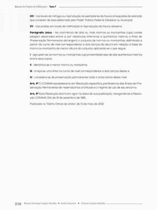 XIV • nos locais de rePúgioou reprodução de exemplares da Pauna ameaçadasde extinção
que constem de lista elaborada pelo Pcder Público federal, Estadual ou Municipal;
XV • nas praias, em locais de nidiPicação e reproduçãada Pouna silvestre.
ParágraPo único - Na ocorrência de dois ou mais morros ou montanhas cujos cumes
estejam separados entre si por distâncias inperiores o quinhentos metros, o Ãrea de
Preservação Permanente abrangera o conjunto de morros ou montanhas delimitada a
partir da curvo de nível correspondente a dois terços da altura em relação 0 base do
morro ou montanha de menor altura do conjunto, aplicando-se o que segue:
I - agrupam-se os morros ou montanhas cuja proximidade seja de até quinhentos metros
er.tre seus topos;
IJ - identiPico-se o menor morro ou montanha;
M
E - traça-se urna linha na curva de nível correspondente a dois terços deste; e
IV considera-se de preservação permanente toda a área acima deste nível
Are. 4® O COMAMA estabelecerá, em Resolução específica, parâmetros das Áreas de Pre-
servação Permanente de reservatórios artiPiciais e o regime de uso de seu entorno.
Are. 54 Esta Resolução entna em vigor na dota de sua publicação, revogando-se o Resolu-
ção CONAMA 004, de 18 de setembro de 1935
Publicada na "Diário OPicial da União", de 13 de maio de 2002.
 
