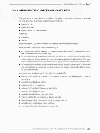 F - 41 - IMPERMEABILIZAÇÃO - IMPORTÂNCIA - VÁRIOS TIPOS
Chomam-se de Técnicos de Impermeabilização aquelas que procuram apostar a umidade
de uma obra. Aqui a umidade pode ser proveniente de:
• lençol Preâ tico;
• águas de chuva;
• água monuseada na ediPicação.
Notar que:
• telhados,
• beirais,
são auxiliares na luta para impedir o entrado de umidade nas ediPicações.
Assim, usamos as técnicos de impermeabilização:
• no revestimento de loje superior pora que as ãguas de chuva rtão penetrem nas sem-
pre presentes microPissuras da laje;
• no revestimento de boldrames, paro que as águas do terreno (lençol Preático) não
subam pelas paredes criando com esso ascensão ambientes úmidos que serão insalu-
bres e, entre outros coisas, poderão atacar a pintura e o revestimento dos paredes;
• no revestimento externo de estruturas de concreto armado, para evitar ou minimizar
que a umidade de um ambiente penetre no concreto e ajude na oxidaçãoda armadura
do concreto armada
Vejamos alguns produtos comerciais de impermeabilização:
• aditivos pano o concreto, aumentando sua impermeabilidade e protegendo, assim, a
armadura;
• produto de vedação de tijolos:
• cola especial para chapisoos;
• aditivo impermeabilizante pora argamossas;
• produto de vedação de lajes;
• produto de vedação de lajes e paredes;
• impermeobilKonte para caixas de água e parede;
• Pita de reparo de trincas de telhas de cimento-amianto;
• produto para vedação de ruPos e calhas;
• manta asFáltíca para lajes (sistema a quente),
 