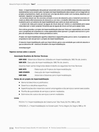 Noto - A impermeabilização não pode $er encarada como uma atividade independente e que atue
isoladamente numa construção- Oprojeto de impermeabilização deve nascer com e integrado ao
projeto arquitetônico. Assim, se vamos ter uma laje de último andar cam muretas, devemos, por
exemplo, respeitar as seguintes orientações:
- as muretas devem ser de concreto armado e nunca de alvenaria, pois o material concreto ar-
mado se dilata diferentemente da alvenaria e, com isso, o trabalho diferente dos dois materiais
é péssimo para um sistema de impermeabilização que cubra as duas estruturas;
- o número de ralos para escoar as águas de chuva deve ser mínimo e a declividade para esses
ralos deve ser a maior possível, Forçando que os águas de ohuvo corram para esses rolos.
Para obras grandes, o projeto de impermeabilização deve ser Feito por especialista, em acordo
com o projetista da arquitetura, e esse especialista deve aprovar o projeto estrutural e o pro-
jeto de instalações e Pazer visitas periódicas ó obra.
Projeto de Impermeabilização significa desenhos e especiPicaçòes para a obra. O projetista da
arquitetura tem de aprovar o projeto de impermeabilização.
O assunto Impermeabilização, pela sua importância, gerou uma entidade que cuida do assunto e
que se denomina IBI - instituto Brasileiro de Impermeabilização.
www.ibisp.org. br
Vejamos normas sobro o assunto
Associação Brasileira de Normas Técnicas;
NBR S083 Materiais e Sistemas Utilizados em Impermeabilização. 1983. Rio de Janeiro.
NBR 9574 - Execução de Impermeabilização. 1986. Rio de Janeiro.
Deverão pazer paroe integrante deste trabalho as seguintes Normas Técnicas:
NBR 9575 - Elaboração de Projetos de Impermeabilização;
NBR 279/9574 • Execução de Impermeabilização;
NBR 9689 - Moteriais e Sistemas pora impermeabilização.
Partes de um projeto de impermeabilização:
• Memorial descritivo e justificativo.
• Desenhos e detalhes especificas,
» Especificações dos materiais a serem empregados e dos serviços a serem executados.
• Planilha de quantidode de serviços a serem realizados.
» Estimativa de custos dos serviços a serem realizados
Livros
PICCHI, F, A. Impermeabilização de Coberturas". São Paulo, Ed Pini, 1906. p, 208.
VERÇOZA, E. J. "Impermeabilização na Construção". Porto Alegre, Ed. Sagra, 1985. p. 151
 