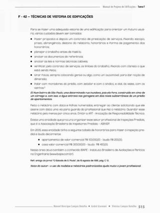F - 42 - TÉCNICAS DE VlSTORfA DE EDIFICAÇÕES
Para se Pozer umo adequada vistoria de uma ediPicação para orientar um Puturo usuá-
rio, vários cuidados devem ser cornados;
• Pozer proposto e depois um c o n t r a t o de prestação de serviços. Pixondo- escopo,
prazo, abrangência, destino do relatório, honorários e Porma de pagamento dos
honorários;
• planejar o trabalho antes de Fazè-Io;
• anotar os documentos de rePerência;
• anotar as leis e normas técnicas cabíveis;
• veriPican pelo contrata de serviços, os limites do trabalho, Fixando com clareza o que
está sendo Peito;
• t i r a r Potos, sempre colocando gente ou algo, como um automóvel, para dar noção de
dimensão;
• Polar com moradores do prédio, com zelador e com o síndico, e até, às vezes, com os
vizinhos10
(1) Num bairro de São Paulo, uma determinada rua inundava, pois ela Pora, construída em cima de
um córrego e, com isso. a ãgua entravo nas garagens em dois niveís subterrâneos de um prédio
de apartamentos.
Feito o relatório com data e Polhas numeradas, entregar ao cliente solicitando que ele
assine com data uma via para guardo do profissional que Fez o relatório. Guardar esse
relatório pelo menos pon cinco anos Emitir a ART - Anotação de Responsabilidade Técnica
Existe uma entidade que procura organizar esse setor praPissional de Inspeções Prediais,
que é a Associação Brasileira de Inspetores Predais - ABINSR
Em 2005, essa entidade tinha a seguinte tabela de honorários paro Pozer a inspeção pre-
dial e laudo decorrente;
• apartamento de valor comercial Rfc 100.000,00 - laudo R$ 200,00;
• caso valor comercial RS 300,000,00 - laudo RS 400,'00;
Nessa área atua também o conhecido 18APE • Instituto Brasileiro de Avaliações e Perícias
na Engenharia (www.ibape.com.br},
ReP.: artigo do Jornal "O Estado de S Paulo", de 15 agosto de 1995. póg. C 12.
Nota do autor - o uso de modelos e relatórios padronizados ajudo muito o jovem proPissionol.
 