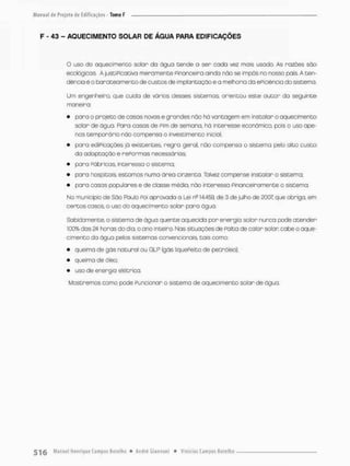 F - 43 - AQUECIMENTO SOLAR DE ÁGUA PARA EDIFICAÇÕES
O uso do aqueci men co solar da água tende o ser cadc vez mais usodo As razões são
ecológicas. A justiPicativa meramente Pinonceira ainda não se impôs no nosso pais. A ten-
dência é o barateamento de custos de implantação e a melhoria da ePiciêncio do sistema
Um engenheiro, que cuida de vários desses sistemas, orientou este autor da seguinte
maneira
• para o projeto de cosas novas e grandes não há vantagem em instalar o aquecimento
solon de água. Faro casas de Pim de semona, há interesse econômica, pois o uso ape-
nas temporário não compensa o investimento inicioi;
• paro ediPicações já existentes regro geral, não compensa o sisteirta pelo alto custo
da adaptação e nePormas necessárias
• para PóbrícoSt interessa o sistema;
• para hospitais, estornos numa área cinzenta. Talvez compense instalan o sistema;
• para casas populares e de classe média, não interessa Pinonceiramente o sistema.
No município de Sôo Paula Foi aprovada o Usi ns 14.459, de 3 de julho de 2007; que obriga, em
certos casos, o uso do aquecimento solar para água.
Sabidamente, o sistema de água quente aquecida pon energia solar nunca pode atender
100% das 24 horas do dia, o ano inteiro. Nas situações de Falta de calor solar cabe o aque-
cimento da água pelos sistemas convencionais, tais como;
• queima de gás natural ou GLP (gás liquePeito de petróleo);
• queimo de óleo;
• uso de energia elétrica.
Mostremos como pode Funcionar o sistema de aquecimento solar de água
 