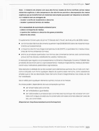 Noto - A industrio de cimento com seus alto-Pornos recebe de Porma tariPado certos restos
industriais orgânicos. A aita temperatura dos alto-Parnos permite a decomposição dos restos
orgânicos que se transPormam em materiais mais simples que podem ser dispostos na atmosPe-
ra. A indústria tem as vantagens de:
- receber a tariPa de recebimento e descarte:
- receber o potencial térmico do resíduo.
Há a necessidade cie autorização ambiental para:
- coleta e transporte do resíduo:
- a queima dos resíduos e o descarte dos gases produzidos;
- descarte dos cinzas.
O suplemento Construção do jornal "O Estado de S. Paulo", de 6 de junho de 2008, relata:
• os Fornos das Fábricas de cimento queimam hoje (2008) 800.000 t/ano de materiai indus-
trial (co processo menco);
• o maçarico dos Fornos chega á temperatura de 200üsC. a qual destrái o resíduo indus-
trial, de Porma ambiental correta;
• e n t r e os produtos queimados nos Fornos das cimenteiras temos: solo contaminado;
pneus, borras oleosos, catalisadores usodos, resinas etc
A resolução que regula o co-processo men t o no Brasil é a Resolução Conoma n2 264/99. São
proibidas de se enviar para o coprocessamento. resíduos hospitalares, resíduos domésti-
cos brutos, radioativos, pesticidas e agrotóxicos.
Mas atenção á validade da Lei de Lavoisier para elementos químicos. Se um lodo com mer-
cúrio é lonçado num Porno qualquer depois da queima esse mercúrio, como substancio
simples que é, não se decompõe. Esse mercúrio Ficará integnalmente nas cinzas, se não
Por volátilizado.
Isso é válido para qualquer elemento químico, incluso aí os metais.
As cinzas podem, dependendo da sua composição química:
• ser enterradas sob controle:
• ser embaladas e guardadas:
• ser adicionadas a produtos tipo concreto estrutural que não vá escan em con-
t a t o com a água., e a e s t r u t u r a construída com esse concreto deve t e r aviso de
seu uso controlado,
(Disponível em; http://www.metoltechrcom.br/inchosp.btm).
 
