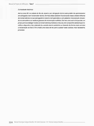 Curiosidade histórica
Até os anos 60, na cidade do Rio de Janeiro, por obrigação da iei cada prédio de apartamento
era obrigado a cer incinerador de lixo. Em Pace disso existiam Funcionando nessa cidade milhares
de incineradores na sua esmagadora maioria mal operados e com péssima manutenção, lançan-
do na atmosfera os resíduos gasosos da incineração malfeita. Daí veio uma outro iei que deu um
prazo para se desligar todos os incineradores prediais e criou-se umo companhia estatal que re-
colhia e dispunha o lixo coletado (ou usando aterro sanitário ou fazendo de Porma mais correta
a incineroção do lixo}, E Poi criado umo taxa de lixo para custear esse custoso, mas necessário,
processo.
 
