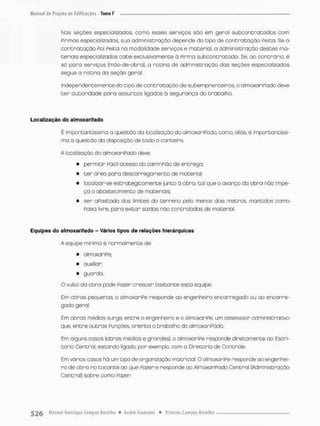 Nos seções especializadas, como esses serviços são em geral subcontratados com
pirmas especializadas, sua administração depende do tipo de contratação Peita. Se o
controtação Poi Peita na modalidade serviços e material, a administração destes ma-
teriais especializados cabe exclusivamente ã Pirma subcontratada. Se, ao contrario, é
só para serviços (mão-de-obra), a rotina de admnistração dos seções especializadas
segue a rotina da seção geral.
Independentemente do tipo de contratação de subemprenteiros, o almoxariPado deve
t e r autoridade para assuntos figodos ã segurança do trabalho,
Localização do a Imoxa rifado
É importantíssimo a questão da localização do almoxariPodo, como, aliás. é importantíssi-
ma a questão da disposição de todo o conteiro.
A localização do olmoxariPodo deve:
• permitir Pácií acesso do caminhão de entrega;
• t e r ãrea para descarregamento de material;
• locolizar-se estrategicamente junto ò obra, tal que o avanço da obra não impe-
ça o abastecimento de materiais;
• ser oPastado dos iimites do terreno pelo menos dois metros, mantidos como
paixa livre, para evitar saídas não controladas de material.
Equipes do almoxarifado - Vários tipos de relações hierárquicas
A equipe mínimo é normalmente de:
• almoxaniPe,
• auxiliar;
• guorda.
O vulto do obra pode Pazer crescer bastante esta equipe.
Em obras pequenas, o almoxaniPe responde oo engenheiro encanregado ou ao encanre-
gado geral.
Em obras médias surge, entre o engenheiro e o almoxaniPe. um assesssor administrativo
que, entre outras Punções, orienta o trabalho do almoxariPado.
Em olguns casos (obras médias e grandes), o almoxariPe responde diretamente ao Escri-
tório Centro!, estando ligado, por exemplo, com a Diretoria de Controle.
Em vãrios casos há um tipo de organização matricial, OalmaxoriPe responde ao engenhei-
ro de obra no tocante ao que Pozer e responde ao AlmoxariPado Central (Administração
Central) sobre como Pozer.
 
