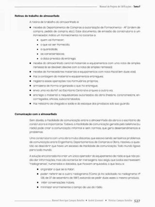 Rotinas de trabalho do almoxarifado
A rotina ds trabalho do almoxariPado ê;
• recebe do Departamento de Compras a autorização de Fornecimenco - AF (ordem de
compra, pedido de compra, etc.). Esce documento, de emissão da construtora a urn
Fornecedor indica um Fornecimento no tocante a:
• quem voi Fornecer;
• o que vai ser Fornecido;
• o quantidade;
• as características;
• a dato prevista do entrega,
• recebe do almoxariPodo central materiais e equipamentos com uma nota de simples
remessa (e se devolver devolve com a nota de simples remessa);
• recebe de Fornecedores materiais e equipamentos com noto Fiscal (em duas vias);
• Poz a contagem do material e equipamentos entregues;
• registra essas operações nos Formulários próprios;
• armazena de Forma organizada o que Foi entregue;
• envia uma via do N F. ao Escritório Central e arquivo o outra via:
• entrego a materiol a requisitantss outorizodos da obra (mestre, contramestre. en-
carregados, oPiciais, subcontratados;
• Paz refeitório de chegada e saída e do estoque dos produtos sob suo guarda.
Comunicação com o almoxarifado
Sem dúvida, a Facilidade de comunicação entre o almoxariPodo da obra e o escritório do
construtora é importonte. Todavia, a Facilidade de comunicação gerada pelo teleFone (ou
rádio) pode criar a comunicação inFormal e sem normas, que gera desentendimentos e
problemos.
Uma construtora com umo obra muito distante, que estava tendo seríssimos problemas
de comunicação entre Engenharia, Deportomentos de Compras e Obro, resolveu a ques-
tão ao descobrir que havia um. excesso de Facilidade de comunicação. Toda mundo ligava
para todo mundo.
A solução encontrada POÍ criar um único operador do equipamento de rádio e que nõo po-
dia dar inPormoções, mas tão-somente ler mensagens. Isso exigiu que todos escrevessem
"radiogramos*, numerados e datados, que Ficavam arquivados, o que levou a.
• organizar o que se io Falar;
• poder rePerir-se a outro radiograma ("Como já Foi solicitado no radiogramo rfi
138, de 07 de setembro de 1981"), evitando-se pedir duas vezes o mesmo produto,
• inibir conversações inúteis:
• minimizar enormemente o tempo de uso do rádio,
 