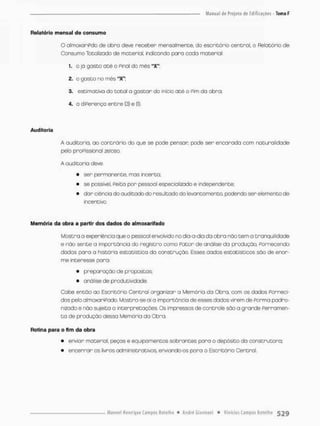 Relatório mensal de consumo
OolmaxariPdo de obro deve receber mensalmente, do escritório central, o Relatório de
Consumo Totalizado de material, indicando para cada material:
í. o jó gasco até o Pinai do mês "X":
2. o gasto no mês "X";
3. escimativa da botai o gastar do início até o Pim da obra;
4. o diPerenço entre (3) e (S).
Auditoria
A audicorio. ao contrário do que se pede penson pode sen encarada com naturalidade
peto praPissional zeioso.
A auditoria deve:
• ser permanente, mos incerta;
• se possível Peita pon pessoal esp>scializado e independente;
• dar ciência do auditado do resultado do levantamento, podendo ser elemento de
incentivo.
Memória da obra a partir dos dados do almoxarifado
Mostro o experiêncio que o pessoal envolvido no dia-a-dia da obra náo tem o tranqüilidade
e não sente a importância do registro como Fator de análise da produção, Fornecendo
dados para o história estatístico da construção. Esses dados estatísticos são de enor-
me interesse pora:
• preparação de propostas;
• análise de produtividade.
Cabe então ao Escritório Central organizar a Memória da Obra, com os dados Forneci-
dos pelo almoxariPado. Mostra-se aí o importância de esses dados virem de Porma padro-
nizado e não sujeita o interpretações Os impressos de contrate sõo a grande Ferramen-
t a de produção dessa Memória da Obra.
Rotina para o fim da obra
• enviar material, peços e equipamentos sobrantes para o depósito da construtora;
• encerrar os livros administrativos, enviando-os poro o Escritório Central.
 