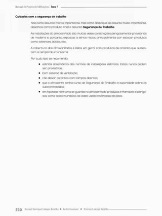 Cuidados com a segurança do trabalho
Nõo como assunto menos importante, mas corno destaque de assunto muito importante,
deixamos como produto Pinai O assunto Segurança do Trabalho
As instalações do almoxaríPodo são muitas vezes construções perigosamente provisórias
de madeira e, portanto, expostas a sérios riscos principalmente por estocar produtos
como solventes, ácidos, etc,
A cobertura dos almoxariPados é Peito, em geral com produtos de amsanto que aumen-
t e m a temperatura interna.
For tudo isso se recomenda:
• estrita observância das nonmas de instalações elétnicas, Estos nunca podem
ser provisórias;
• bom sistema de ventilação
• não deixar as tintas com tampos abertas;
• que o almaxoriPe tenha curso de Segurança do Trabalho e autoridade sobre os
subcon tratados;
• em hipótese nenhuma se guarda no almowoniPado produtos inPlamáveis e perigo-
sos, como ácido muriático. às vezes usado na limpeza de pisos.
 