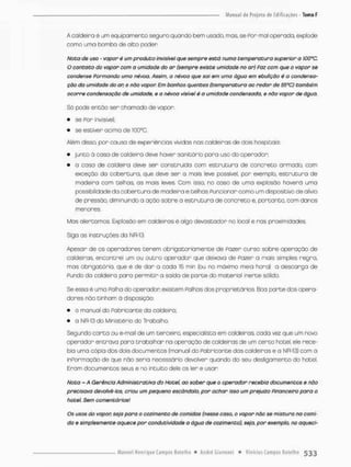 A caldeira é um equipamento seguro quando bem usado, mas, se Por mal opercda, explode
como uma bomba de alto poder.
Nota de uso - vapor é um produto invisível que sempre está numa temperatura superior a lOÕ^C.
O contato do vapor com a umidade do ar (sempre existe umidade no ar) Paz com que a vapor se
condense Pormando uma névoa. Assim, a névoa que sai em uma água em ebulição é a condensa-
ção da umidade do an e não vapor. Em banhos quentes (temperatura ao redor de 55°C) também
ocorre condensação de umidade, e a névoa visível é o umidade condensada, e não vopor de água.
Só pode encóo sen chamado de vapor:
• se Por invisível;
• se estiver acima de IQQ^C.
Além disso, por causa de experiências vividas nas caldeiras de dois hospitais:
• junta d caso de caldeira deve haver sanitário para uso do operador:
• a casa de caldeira deve sen construída com e s t r u t u r a de concreto armodo, com
exceção da cobertura, que deve ser o mais leve possível, por exempla, e s t r u t u r a de
madeira com telhas* as mais leves Com isso, no caso de uma explosão haverá uma
possibilidade da cobertura de madeira e telhas Funcionar como um dispositivo de alívio
de pressão, diminuindo a ação sobre a e s t r u t u r a de concreto e, portanto, com danos
menores
Mas alertamos. Explosão em caldeiras é algo devastador no local e nas proximidades
Siga as instnuções do NR-13.
Apesar de os operadores t e r e m obrigatoriamente de Pazer curso sobre operação de
caldeiras, encontrei um ou outro operador que deixava de Pazer a mais simples regra,
mos obrigatório, que é de dar a cada 15 min (ou no máximo meia hora) a descarga de
Pundo da caldeira pora permitir a saida de p a r t e do material inerte sólido.
Se essa é uma Palha do operador existem Folhas dos proprietários. Boa p a r t e dos opera-
dores não tinham á disposição:
• o manual do Fabricante da caldeira,
• a NR-13 do Ministério do Trabalho,
Segundo c a r t a ou e-mail de um terceiro, especialista em caldeiras, cada vez que um novo
operador entrava pora trabalhar na operação de caldeiras de um c e r t o hotel, ele rece-
bia uma cópio dos dois documentos {manual do Fabricante das caldeiros e a NR-13) com o
inPormação de que não seria necessário devolver quando do seu desligamento do hotel.
Eram documentos seus e no intuito deie os ler e uson
Nota - A Gerência Administrativa do Hotel, ao saber que o operador recebia documentos e não
precisava devolvê-los, criou um pequeno escândalo, por achar isso um prejuízo Pinanceiro para o
hotel: Sem comentários!
Os usos do vapor, seja para o cozimento de comidas (nesse caso, o vapor não se mistura na comi-
do e simplesmente aquece por condutlvidade a água de cozimento), seio. por exemplo, no oqueci-
 
