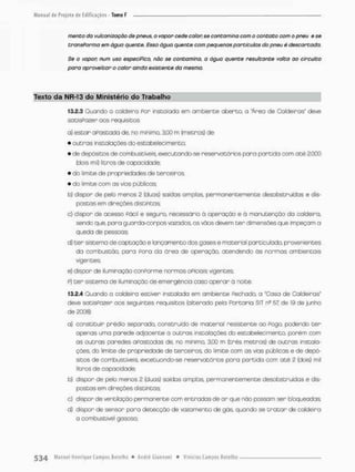 mento da vijlcanizoção de pneus, o vapor cede calon se contamina com o contato com o pneu e se
transPorma em água quente. Essa água quente com pequenos partículas do pneu é descartada.
Se o vapor, num uso especifico, nõo se contamino, o água quente resultante volto oo circuito
para aproveitar o calor ainda existente da mesma.
Texto da NR-13 do Ministério do Trabalho
13.2.3 Ouondo o caldeiro Por instalada em ambiente aberto, a 'Área de Caldeiras" deve
satisPozer oos requisitos
a) estar apostada de, no minimo, 3,00 m (metros) de:
• outros instalações do estabelecimento;
• de depósitos de combustíveis, executando-se reservatórios para partida com a t é 2.000
(dois mlO litros de capacidade
• do limite de propriedades de terceiros;
• do limite com as vias públicas
b) dispor de pelo menos 2 (duas) saídas amplas, permanentemente desobstruídas e dis-
postas em direções distintas;
c) dispor de acesso Fácil e seguro, necessário à operação e á manutençõo da caldeira,
sendo que, para guarda-corpos vazodos, os vãos devem t e r dimensões que impeçam a
queda de pessoas;
d) t e r sistema de captação e lançamento dos gases e material particulado, provenientes
da combustão, pora Foro da órea de operação, atendendo ós normas ambientais
agentes;
e} dispor de iluminação conPorme normos aPiciois vigentes;
p) t e r sistema de iluminação de emergência caso aparar a noite.
13.2.4 Quondo a caldeira estiver instalada em ambiente Fechado, o "Casa de Caldeiros'
deve satisPozer aos seguintes requisitos (alterado pela Portaria SIT n3 b l de 19 de junho
de 2008):
a} constituir prédio separado, construído de material resistente ao Fogo, podendo t e r
apenas uma parede adjacente a outras instalações do estabelecimento, porém com
as o u t r a s paredes aPastodas de, no mínimo, 3.00 m (crês metros) de outras instala-
ções, do limite de propriedade de terceiros, do limite com as vias públicas e de depó-
sitos de combustíveis, excetuando-se reservatórios pora partido com ot é 2 (dois) mil
litros de capacidade;
b) dispor de pelo menos 2 (duas) saídos amplas, permanentemente desobstruídas e dis-
postas em direções distintas;
c) dispor de ventilação permanente com entradas de ar que não possam ser bloqueadas
d) dispor de sensor pora detecção de vazamento de gás, quando se t r o t a r de caldeira
a combustível gasoso;
 