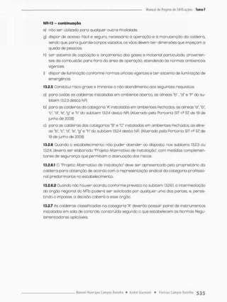 NR-13 - continuação
e) não ser utilizada pana qualquer outra Finalidade;
g) dispor de acesso Pácil e segura necessário ò operação e à manutenção da caldeira,
sendo que, para guarda-corpos vazados, os vãos devem t e r dimensões que impeçam o
queda de pessoas;
h) ter sistema de captação e lançamento dos gases e moterial particubdo, provenien-
tes da combustão para Pora da áreo de operação, atendendo ás normas ambientais
vigentes
i) d ispor de i lum i nação conPorme normas oFiciais vigentes e t e r sistemo de i lum i nação de
emergência.
13.2.5 Constitui risco grave e iminente o não-atendimento aos seguintes requisitos:
a) para todas as caldeiras instaladas em ambiente aberto, as alíneas "b", "d* e "P" do su-
bitem 13.23 desta NR;
b) para as caldeiras da categoria 'A* instaladas em ambientes Fechados, as alíneas "a", "fcf,
"c", "d", "e" ng" e "h" do subitern 132,4 desta NR; (Alterado pela Portaria SlT ns 57 de 19 de
junho de 2C08)
c) paro as caldeiras das categorias "B" e *C* instalados em ambientes Fechados, os alíne-
as rb", 'c*, "d", "e". "g" e "h" do subitem 13.2.4 desta NR. (Alterado pela Portaria SlT ne S7, de
19 de junho de 2008)
13.2.6 Quando o estabelecimento não puder atender ao disposto nos subi tens 13.2.3 ou
13.2.4, devera sen elaborodo "Projeto Alternativo de Instalação", com medidas oomplemen-
tares de segurança que permitam a atenuação das riscos,
13.2.6.1 O "Projeto Alternativo de Instalação" deve ser apresentado pelo proprietário da
caldeira paro obtenção de acordo com a representação sindical da categoria praPissio-
nal predominante no estabelecimento.
13.2.6.2 Quando não houven acordo, conPorme previsto no subitem 13.26.1. a intermediação
do órgão regional da MTb poderá ser solicitado por quafquer uma dos partes, e, persis-
tindo o impasse, o decisão caberá a esse órgão.
13.2.7 As caldeiras classiPicadas na categoria 'A" deverão possuir painel de instrumentos
instalados em sola de controle, construída segundo o que estabelecem as Normas Regu-
lamentadoras aplicáveis.
 