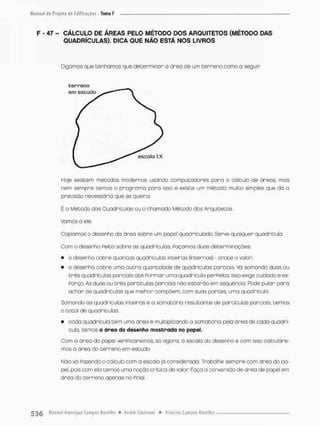 F - 47 - CÁLCULO DE ÁREAS PELO MÉTODO DOS ARQUITETOS (MÉTODO DAS
QUADRÍCULAS). DICA QUE NÃO ESTÁ NOS LIVROS
Digamos que tenhamos que determinor a área de um cerreno como a seguir
terreno
Hoje existem métodos modernos usando computadores pora o cátcuío de áreas, mos
nem sempre temos o programo para isso e existe um método muito simples que dó a
precisão necessária que se queira.
É o Método das Quadriculas ou o chamado Método dos Arquitetos.
Vamos a ele
Copiamos o desenho do área sobre um papel quadriculado. Serve qualquer quadricula.
Com o desenho Peito sobre as quadriculas. Façamos duas determinações
• o desenho cobre quantos quadriculas inteiras (internas) - anote o valor;
• o desenho cobre uma outra quantidade de quadriculas parciais. Vá somando duas ou
três quadriculas parciais oté Formar uma quadriculo perFeita, isso exige cuidado e es-
Porço. As duas ou três partículas parciais não estarão em seqüência. Pode pular pora
achar os quadriculas que melhor compõem, com suas partes, uma quadricula.
Somando as quadriculas Inteiras e a somatória resultante de partículas parciais temos
o total de quadriculas,
• cada quadricula tem uma área e multiplicando a somatória pela área de cada quadri-
cula, temos a ãrea do desenho mostrada no papel,
Com a área do papel veriPicaremos, só agora, a escalo do desenho e com isso calculare-
mos a área do terreno em estudo.
Náo vá Fazendo o cálculo com a escala já considerada. Trabalhe sempre com área do pa-
pel, pois com ela temos uma noção critica de valor Faço a conversão de área de papel em
área do terreno apenas no Pinol
 