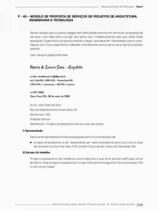 F - 48 - MODELO DE PROPOSTA DE SERVIÇOS DE PROJETOS DE ARQUITETURA,
ENGENHARIA E TECNOLOGIA
Temos notado que os jovens colegas t ê m diPiculdade enorme em Formular propostas de
serviços. Umo idéia para corrigir isso seria usar modelos-padrão Dais, que nada Posse
esquecido. Sugerimos a proposta-padrão a seguir que deve ser "climatizado coso o caso"
Cepois, com o sua experiência coletada criticamente, evolua paro sua próprio proposta
pcdrão.
Usar sempre papel timbrado.
W)ítriíi ÉU ^bítm - ^ r ^ u i t ^ t e i
e-mail: mariadosotorro@dfg.cgm.br
cel.r ( OxjíZN) 6769-4335 - Monte Azul, M
G
CR EA MG n. xxxxxxxxx - IAB MG n. xxxxiot
n.XW 12006
Ogro Fino, MG , O
S de maio de 2008
Ao Sr Joòo Alves do Silva
Flua do Expedicionário Souza Neto, 45
Monte Azul. MG.
Prezado Senhor
RePenència - Projeto arquitetônico de sua casa de campo
1) Apresentação
Esto c o r t o apresenta minhas proposições para a contratação de
• projeto arquitetônico a ser desenvolvido por esto pnoPissional para sua Futura casa
de veraneio na Rua Pinai Feliz, ne 67 Jardim Costa Verde, Canto da Felicidade, MG.
2) Escopo do trabalho
Projeto arquitetônico da residência acima descrita e que terá, quando edPicada, cerca
de 300 rrf. Esse projeto arquitetônico, no seu Pinai, será entregue em CD via processo CAD
e uma via em papel.
 