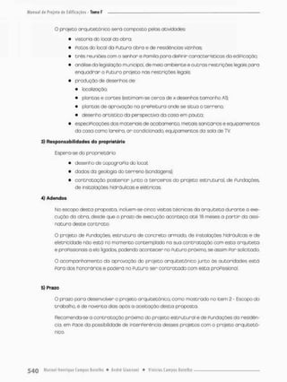 O projeto arquitetônico será composto pelos atividades
• vistoria do loca! da obro;
• Potes do local do Futura obra e de residências vizinhas;
• três reuniões com o senhor e Pamíiia para dePinir características do ediPcaçáo;
• onâíise do legislação municipal, de meio ambiente e outras restrições legais para
enquadrar o Puturo projeto nas restrições legais:
• produção de desenhos d e
• localização;
• plantas e cortes (estimam-se cerca de x desenhos tamanho Al);
• plantas de aprovação na prePeituro ande se situa o terreno;
• desenho ortistico da perspectivo da casa em pauta;
• especiPicaçòes dos materiais de acabamento metais sanitdrios e equipamentos
da casa como lareira, a r condicionado, equipamentos da sala de TV
3) Responsabilidades do proprietário
Espera-se do proprietária
• desenho de topograPia do local;
• dadas da geologia do terreno (sondagens);
• contratação posterior junto a terceiros do projeto estrutural, de Fundações,
de instalações hidráulicas e etêtricas.
4) Adendos
No escapo desta proposta, incluem-se cinco visitas técnicas da arquiteto durante o exe-
cução do obra. desde que o prazo de execução aconteça até 18 meses a partir da assi-
natura deste contrato.
O projeto de fundações, estrutura de concreto armado, de instalações hidráulicas e de
eletricidade nõo está no momento contemplado na sua contratação com esta arquiteto
e proFissionais a eia ligados, podendo acontecer no Puturo próximo, se assim Por solicitado.
O acompanhamento da oprovação do projeto orquitetõnico junto ãs autoridades está
Pora dos honorários e poderá no Futuro ser contratado com esta proFissIonal.
5) Prazo
O prazo para desenvolver o projeto arquitetônico, como mostrado no item 2 - Escopo do
trabalho, é de noventa dias opôs o aceitação desta proposta.
F3ecomenda-se a contratação próxima do projeto estrutural e de Fundações da residên-
cia, em Pace da possibilidade de incerPerêncio desses projetos com o projeto arquitetô-
nico.
 