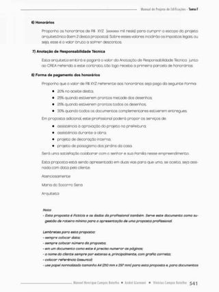 6) Honorários
Proponho os honorários de RS XYZ (JOÍSÍXXXX mií reais) pora cumprir o escopo do projeto
arquitetônico (item 2 desça proposta}. Sobre esses valores incidirão os impostos legais ou
seja, esse é o valor bruto o soPrer descontos
7) Anotação de Responsabilidade Técnica
Esta arquiteta emitirá e pagará o valor do .Anotação de Responsabilidade Técnico junto
ao OREA reFerido a este contrato, t ã o logo recebo a primeiro parcela de honorários
8) Forma de pagamento dos honorários
Proponho que o valor de R$ XY'l rePerente aos honorários seja pago da seguinte Porma;
• £0% no aceite desta,
• 23% quando estiverem prantos metade dos desenhos:
• 25% quando estiveram prontos todos os desenhos
• 30% quando todos os documentos complementares estiverem entregues.
Em proposta adicional, este praPissional pcderá propor os serviços de:
• assistência à aprovação do projeto no prePeitura;
• assistência durante o obra:
• projeto de decoração interno;
• prajeto de paisagismo dos jardins da casa.
Serã urna satisPaçáa colaborar com o senhor e sua Pomilia nesse empreendimento.
Esta proposta está sendo apresentada em duas vias para que uma, se aceita, seja assi-
nada com doto pelo cliente.
Atenc iosamente
Maria do Socorro Sena
Arquiteto
Nota
- Esta proposta é Picticla e os dados da proPissional também. Serve este documento como su-
gestão dê roteiro mínimo para a apresentação de uma proposto praPissional.
Lembretes poro esto proposto:
• sempre colocar data;
- sempre colocar número da proposta;
- em um documento como este é preciso numerar os páginas;
- o nome do cliente sempre por extenso e, principalmente, com graPia correta:
- colocar rePerêncla (assunto);
- use papel normalizado tamanho A4 (210 mm x 297 mm) para esta proposta e, para documentos
 