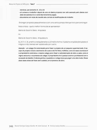 técnicos, use tamanho Aí, A3 e A4;
- só comece a trabalhar depois de uma via desta proposta ter sido assinada peto cliente com
data de assinatura e o sinal dos honorários pagos;
- documente com atas de reunião e/ou cortas as modiPicações da trabalho,
Entregar proposta pessoalmente e com uma c e r t a pompa. Marque hora paro entregar
Nota crítica - qual a melhor Porma de se apresentar:
Maria do Socorro Sena - Arquiteta
Maria do Socorro Sena - Arquitetura
Eu M. H. C. B., prePiro tranqüilamente a primeira Porma. A palavra arquitetofarquiteta é
mágica e não merece ser substituído por o u t r a
Atenção - um colega Pai contratado poro Pazer a projeto de um pequeno supermercado. O es-
copo do projeto incluía a estimativa de custo e ela Poi Peita, ma/Peita, como às vezes acontece. Ai
o proprietário contratou o mesmo colega para Pazer a administração da obra, e esta, como é
regra, estourou o orçamento do colega. O proprietário Pai à justiça contra o profissional com a
acusação de desidia. O cliente ganhou a questão e o colega teve que pagar uma alta multo. Pense
duas vezes antes de Fazer, sem cuidada, um orçamento de obra.
 