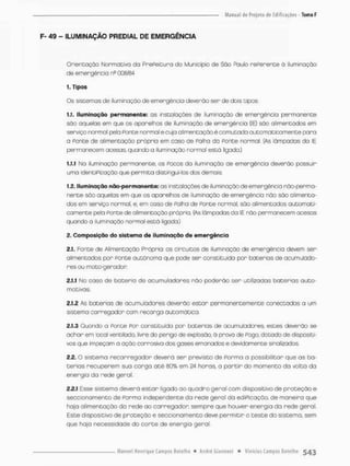 F- 49 - ILUMINAÇÃO PREDIAL DE EMERGÊNCIA
Orientação Normativa da PrePeitura do Município de São Paulo rePerente á iluminação
de emergência nD 008/84
1. Tipos
Os sistemas de iluminação de emergência deverão ser de dois tipos:
1.1. Iluminação permanente: as instalações de iluminação de emergência permanente
são aquelas em que os aparelhos de iluminação de emergência (10 são alimentados em
serviço normal pela Ponte normal ecuja alimentaçãoê comutada automaticamente para
a Ponte de alimentação própria em caso de Palha da Ponte normal. [As lâmpadas da IE
permanecem acesas, quando a iluminação normal está ligado.)
1.1.1 Na iluminação permanente, os FOCOS da iluminação de emergência deverão possuir
uma identiPicoção que permita distingui-los dos demais.
1.2. Iluminação não-permanente: as instalações de iluminação de emergência não-perrna-
nente são aquelas em que os aparelhos de iluminação de emengência não são alimenta-
dos em serviço normal, e, em caso de Falha de Fonte normal, são alimentados automati-
camente pela Ponte de alimentação própria (As lâmpadas da IE não permanecem acesas
quando a iluminação normal estó ligada.)
2, Composição do sistema de iluminação de emergência
2.1. Fonte de Alimentação Própria: os circuitos de iluminação de emergência devem sen
alimentados por ponte autônomo que pode sen constituída por baterias de acumulado-
res ou moto-gerador
2.1.1 No caso de bateria de acumuladores não poderão ser utilizadas baterias auto-
motivas.
2.1.2 As baterios de acumuladores deverão estar permanentemente conectadas a um
sistema carregador com recarga automática.
2.1.3 Quondo a Ponte Por constituída por baterias de acumuladores, estes deverão se
achar em local ventilado, livre do perigo de explosão, ã prova de Pogo. dotado de dispositi-
vos que impeçam a ação corrosiva dos gases emanados e devidamente sinalizados,
2.2. O sistema recarregador deverá sen previsto de Porma a possibilitar que as ba-
terias recuperem sua carga a t ê 80% em 24 horos, a p a r t i r do momento da volta da
energia da rede geral,
2,2,1 Esse sistema deverá e s t a r ligado ao quadro geral com dispositivo de proteção e
seccionomento de Ponmo independente da rede geral do ediPicação, de maneira que
haja alimentação da rede ao carregador sempre que houver energia da rede geral
Este dispositivo de proteção e seccionamento deve permitir o teste do sistema, sem
que haja necessidade do conte de energia geral.
 
