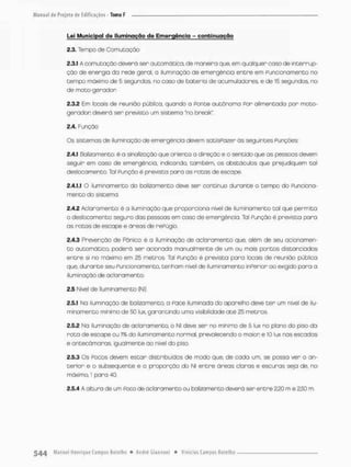 Lei Municipal de Iluminação de Emergência - continuação
2.3. Tempo de Comutação
2.3.1 A comutação deverã ser automática, de maneira que, em qualquer caso de interrup-
ção de energia da rede geral, a iluminação de emergência entre em Puncionamento no
tempo máximo de 5 segundos, no caso de bateria de acumuladores, e de 15 segundos, no
de mato-gerodor,
2.3.2 Em locois de reunião pública, quando a Ponte autônoma Por alimentada por moto-
geradon deverá ser previsto um sistemo "na break"
2 A. Função
Os sistemas de iluminação de emergência devem satisPozer òs seguintes Punções:
2.4.1 Balizamento; é a sinalização que oriento a direção e o sentido que as pessoas devem
seguir em caso de emergência, indicando, também, os obstáculos que prejudiquem tal
deslocamento. Tal Punção é pnevista para as rotas de escape.
2.4.1.1 O iluminamento do balizamento deve ser contínuo durante o tempo do Funciona-
mento do sistema.
2.4.2 Aclaramento: ê a iluminação que proporciona nível de iluminamento tal que permita
o deslocamento seguro das pessoas em caso de emergência. Tal Punção é prevista para
as rotas de escape e áreas de rePUgio.
2.4.3 Prevenção de Pânico: é a iluminação de aclaramento que, além de seu acionamen-
t o automático, poderá ser acionada manualmente de um ou mais pcntos distanciados
entre si no máximo em 25 metros. Tal Punção è prevista para locais de reunião públrca
que, durante seu Pu ncionamento, tenham nivel de iluminamento inPerior ao exigido para o
iluminação de aclaramento.
2.5 Nivel de Iluminamento (NE)
2.5.1 Na iluminação de balizamento, a Pace iluminada do aparelho deve ter um nível de ilu-
minamento minimo de 50 lux, garantindo uma visibilidade até £5 metros
2.5.2 No iluminação de aclaramento, o NI deve ser no minimo de 5 lux no plano do piso da
reta de escope ou % do iluminamento normal, prevalecendo o maior, e IO lux nos escadas
e antecãmaras. igualmente ao nível do piso.
2.5.3 Os Poços devem estar distribuídos de modo que, de cada um, se posso ver o an-
terior e o subsequente e a proporção do Ni entre áreas claras e escuras seja de, na
máximo, l pora 40.
2.5.4 A altura de um POCO de acionamento ou balizamento deverá ser entre 2,20 m e 2.53 m.
 