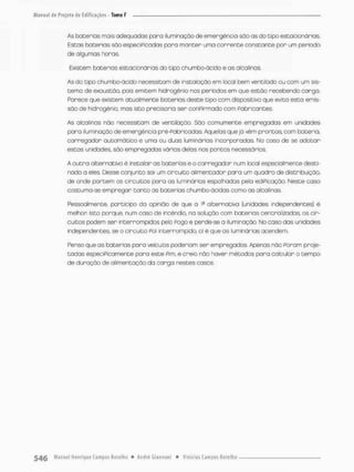 As baterias móis adequados paro iluminação de emergência são as do tipo estacionárias.
Estas baterias são especiPicadas pana manter uma corrente constante por um período
de algumas horas
Existem bacenias estacionárias do tipo chumbo-ácido e as alcolinas.
As do tipo chumbo-ãcido necessitem de instalação em local bem ventifado ou com um sis-
tema de exaustão, pois emitem hidrogênio nos períodos em que estão recebendo carga.
Parece que existem atualmente bo ter ias deste tipo com dispositivo que evita esta emis-
são de hidrogênio, mas isto precisaria ser conPirmado com Fabricantes.
As alcolinas não necessitam de ventilação São comumente empregados em unidades
paro iluminação de emergência pré-Pabriçadas. Aquelas que já vêm prontas, com bateria,
carregador automático e umo ou duas luminárias incorporadas No coso de se adotar
estas unidades, são empregadas várias delas nos pontos necessários.
A outro alternativa é instalar as baterias e o carregador num local especialmente desti
nado a eles, IDesse conjunto sai um circuito alimentador para um quadro de distribuição,
de onde portem os circuitos para os luminárias espalhadas pela ediPicação. Neste caso
costumo-se empregar tanto os baterias chumbo-ácidas como as alcolinas
Pessoalmente, participo da opinião de que a Ia alternativa {unidades independentes) ê
melhor Isto porque, num caso de incêndio, na solução com baterias centralizadas os cir-
cuitos podem ser interrompidos pelo Pogo e perde-se a iluminação. Mo caso das unidades
independentes, se a circuito Poi interrompido, oi é que as luminárias acendem
Penso que as baterias para veículos poderiam ser empregadas. Apenas não Poram proje-
tadas especiPicamente para este Pim, e creio não haver métodos pora calcular o tempo
de duração de alimentação da carga nestes casos.
 