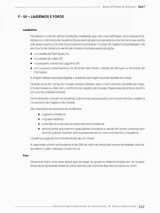 F - 50 - LAUDÊMIOS E FOROS
Lsudêmios
Persistem no Brasil velhos tradições medievais que sõo inacreditáveis. Umo dessas tra-
dições é a cobrança de laudênnio {taxa eterna) para proprietários de terreno que estão
sob essa tutela, e tal cobrança costuma acontecer no caso do registra da possagem do
escritura de compra e venda de imóveis. Acontece essa situação:
• na cidade de Petrópolis RJ;
• na cidade de Jales, SP;
• no pequena cidade de Lagoinha, SP;
• em luxuosos loteamentos na Grande São Paulo, cidade de Borueri e San ca na do
Parnaíba,
A origem dessa taxa está ligada á questão de origem e propriedade do imóvel.
Quando você Por comprar imóveis nessas cidades veja o mais recente certidão de regis-
t r a de imóveis ou Rale com o cartório de registro de imóveis Tolves esse Fenômeno ocorro
em outros cidades e lotais
Normalmente o titular do toudèmio cobra uma taxa quando ocorre umo venda e registro
no cartório de registro de imóveis
São exemplos de titulares de laudèmios
• o governo Pedera I;
• o igreja Católica;
• a Pamilia oriunda dos ex-imperadores brasileiros;
• particulares que tiveram suas glebas invadidas e, sendo em áreos urbanas por
acordo judicial, Picaram sem a posse da terra, mas mantiveram o laudêmio.
Laudêmio paga-se na transPerençia de um imóvel.
A taxo mais comum de laudêmio é de 2,5% do valor da venda de uma propriedade, calcula-
do sobre o valor indicado na escritura.
Foro
Chama-se Pora uma taxa anual que se pago ao governo Federal (União) pon se ocupar
área de propriedade Federa! como terreno de marinha [terreno próximo ao mar).
 