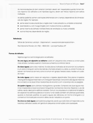 As recomendoções do item anterior tombem devem sen respeitadas quondo forem Pei-
tos reparas nas telhados e, em hipótese alguma, devem ser Peitos reparos com telhas
molhadas
As telhas paderao soprer colorações dsFerentes com o tempo, dependendo da climaoiza-
çõo da região, Por exemplo:
• parte externa escurecida {se a região tiver muita poluição ou umidade constante}:
• esverdeada ou com musgo (região com muitas ãrvores ou plantas};
• parte interna do telhado moPada {Falta de ventilação ou muita umidade);
• outros Potores, dependendo da região,
Referência:
Telhas de Cerâmico Laranjal - Disponível em: <wvwceramlcQlaranja1.cofri.br>
Rod. Marechal Rondon, km 178,4 - 18500-000 - Laranjal Paulista, SP
Formas de telhados
Vejamos agora a terminologia para os telhados
De uma água, em alpendre ou telhe ir o: usado em pequenos vãos. anexos ou construções
mais simples A aresta superior chama-se cumeeira e a inPerior: beirai
De duas águas; para vãos maiores. Os dois planos inclinados se encontram na cumeeira
e um plano triangular acima dos beirais chamado empena ou oitão, ou ainda Prontão, se
estiver ria Prente do terreno, como é comum em igrejas. Nestes casos, recebe um cuida-
do maion
De brês águas: para casas em esquinas e capelas alpendradas. Dois planos trapézios
retangulares (águas-mestras) e um triangular (tacaniça), O encontro das águas-mestras
é a cumeeira e as duas linhas resultantes do encontro com a tacaniça sõo os espigões.
De quabro águas: pora plontas retangulares e grandes Composto de duas ágLias-mes-
t r a s trapezodais e duas taconiças triangulares nas laterais menores. Dispensa o uso de
calhas, sendo ideal para eáiPícios isolados Comum na arquitetura tradicional brasileira,
em especial nos ediPfctos públicos e na zona rural. Usado tombém em plantas quadradas
quando è chamado pavilhão as quatro águas sõo idênticas, em Porma triangular; e a
cumeeiro é Pormoda pelo encontro delas, sendo reduzida a um ponto,
De cinco ou mais águas: para plantas poltgonais sendo que cada lado corresponde a uma
tacaniça; teíhados usados, em geral, em pequenos construções como quiosques
 