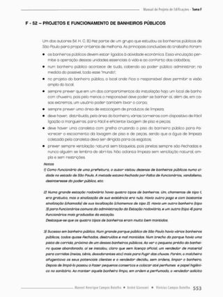 F - 52 - PROJETOS E FUNCIONAMENTO DE BANHEIROS PÚBLICOS
Um cios autores (M. H C. B.) Fez p a r t e cie um grupo que estudou os banheiros públicos de
Sào Paulo para propor critérios de melhoria. As principais conclusões do trabalho Poram:
• os banheiros públicos devem estar ligados 0 atividade econômico Essa vinculoção per-
mite a operação dessas unidades essenciais õ vida e oo conPorto dos cidadãos:
• num bonheiro público acontece de tudo, cabendo oo poder público administrar no
medida do possível, todo esse "mundo";
• no projeto do banheiro público, o local onde Pica o responsável deve permitir a visão
ampla do local;
• sempre prever que em um dos comportimentos do instalação haja um local de banho
com chuveiro, pois pelo menos o responsável deve poder se banhar oi. além de, em ca-
sos extremos, um usuário poder também lavar o corpo;
• sempre prever uma área de estocagern de produtos de limpeza;
• deve haver distribuída, pelo área do banheiro, várias torneiras com dispositivo de Pácií
ligação a mangueiras, poro Pácil e ePiciente lavagem cfe piso e peças:
• deve haver uma canaleta com grelha cruzando o piso do banheiro público para Pa-
vorecer o escoamento do lavagem de piso e de peças, sendo que a água de limpeza
coletada pela canaleta deva ser dirigida para os esgotos;
• prever sempre venDilação natural sem bloqueios pois janelas sempre são Fachadas e
nunco alguém se lembra de abri-las. Não adianca limpeza sem ventilação natural, am-
plo e sem restrições.
Notas
1) Como funcionário de umo prePeituro, o autor visitou dezenas de banheiros públicos numa ci-
dade no estado de São Pauto. A metade estava Fechada por Falta de Funcionários, vandalismo,
desinteresse do poder pública, etc
2) Numa grande estação rodoviária havia quatro tipos de banheiros. Um, chamemos de tipo 1,
era gratuito, mas o sinalização de sua existência era nula. Havia outro pago e com bastante
sinalização (chamada) de sua localização (chamemos de tipo 2). Havia um outro banheiro (tipo
3) paro Funcionários comuns do administração do Estação rodoviária, e um outro (tipo 4) para
Funcionários mais graduados da estação.
Destaque-se que os quatro tipos de banheiros eram muito bem mantidos.
3) Sucesso em banheiro público. Num grande parque pública de São Paulo havia vários banheiros
públicos, todos quase Fechados, destruídos e mal mantidos. Num trecho do parque havia uma
pista de corrida, próxima de um desses banheiros públicos. Ao ver o pequeno prédio do banhei'
ro quase abandonado, aí se instalou, clara que sem licença oficial um vendedor de material
para corridas (meias, tênis, desodorantes etc) mais para Fugir das chuvas. Porém, o malcheiro
afugentava os seus potendais clientes e o vendedor decidiu, sem ordens, limpar o banheiro.
Depois de limpá-lo passou a Fazer pequenos consertos e colocar até perFumes e papel higiêni-
co no sanitário Ao manter aquele banheira limpo, em ordem e perfumado, o vendedor solicito
 