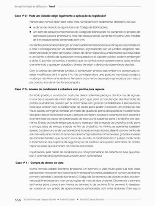 Caso ns a - Pode um cidadão exigir legalmente a aplicação da legislação?
Parece até incrível citar este Pato. mas numa obra em andamento descobriu-se que;
• a obra não acendia a alguns itens do Código de EdiPicoçães;
• um item de pequena importância do Código de EdiPicações Poi cumprido no projeto de
aprovação junto ã prePeituro, mas não estava sendo cumprido na obra. Uma medida
de 8 m estava sendo construída com 9 m
Os vizinhos tentaram embargar primeiro administrativamente a obra junto ã prePeituro
e. nõo o conseguindo por via administrativa, ingressaram por via jurídica, alegando não-
observóncia do projeto aprovado. O dono da obro respondeu juridicamente que não cabia
a um vizinho o direito de questionar uma questão e só o poder público poderia emborgar
a obra. O juiz não concordou e aceitou que os vizinhos continuassem com a ação jurídica,
transPerindo a qualquen cidadão o direito de exigir o direito do observância das leis
Com o avanço da demanda jurídica, o construtor provou que, embora o construção ti-
vesse modipicodo de 8 m pora 9 m, não correspondia a uma postura municipal, ou seja, a
mudança nõo Feria a lei, embora Ferisse o documento de projeto o provado; e com isso, o
juiz aceitou e a obra não POÍ embargada.
Caso n- 3 - Acosso do condomínio á cobertura com piscina para reparos
Em todo prédio, o construtor costuma deixar salientes pedaços das barras de aço es-
truturais, e aquelas de maior diâmetro, pora que, para a manutenção dos Fâchadas do
prédio, os andaimes possam ser aí amarrados com grande conpiabilidade. A idéia é ótima,
mas deve contar com a colaboração de todos para poder Funcionar Um prédio de São
Paulo decidiu corrigira Pachada em razão do queda de parte das peças de revestimento
Mas pora isso era necessãrio que o pessoal do reparo subisse à coberturo (com piscina) e
ai amarrasse os cabos de sustentação da estrutura suspensa para o trabalha dos ope-
rários. E essa atividade exigia que, quatro vezes por dia (chegoda ao trabalho, saida para
o almoço, volta do almoço e saida no Pim do trabalho), no mínimo, os operários tivessem
acesso á cobertura onde a proprietária {casada e muito bonita, dizem) tomovo banho de
sol com vestuário mínimo. O dono da cobertura proibiu literalmente essa gritante invasão
de domicilio Pamifian que duraria mais de um mês. O condomínio Poi à justiço mostrando
o Importância dos reparos de segurança e da estética das quatro Fachadas do prédio,
reparos esses que durariam no máximo dois meses.
O juiz decidiu pela razão do condomínio e o rico proprietário da cobertura teve que acei-
t a r a entrada dos operários da construtora contratada.
Caso nfi 4 - Compra do direito de vista
Numa Parnaso cidade litorânea brasileira, um terreno A valia muito pela sua bela vista
para o man mas o terreno não era de Prente para a man Localizava-se numa rua interna,
primeara paralela á avenida litorânea. O Cõdigo de Zoneamento da cidade proibia, nos ter-
renos de Prente poro o man construções de mais de dois andares, Chamemos o terreno
de Prente para o mar: e em Prente ao terreno A. de terreno 8. Mo terreno A, desejava-
se construir um prédio de apartamentos SOPÍ st içados com vinte andares Com isso, o
 