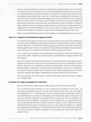 terreno A tinha garantida a vista para quase todos os apartamentos, pois no terreno
em Prente (terreno B) só poderiam ser construídas ediPicações baixas Mas antes de lan-
çar publioitariamente o prédio do terreno A, começaram a surgir boatos de que o lei de
zoneamento talvez Posse mudar e permitir a construção de prédios em Prente oo mar
tirando a vista maravilhosa dos apartamentos Puturos do prédio do terreno A. Sabendo
disso o dono do terreno A comprou uma restrição oo terreno B. ou seja. Foi Peita uma
escritura de restrição, declarando que, seu proprietário Picava impedido de construir
altura superior a 6 m em relação ao nível do terreno natural da rua, Essa escritura Poi
registrada no Cartãrio de Registra Civil e, com isso, quem no Futuro comprar o terreno
B saberá do restrição que garonte a eterno vista dos opartamentos do terreno A.
Esses casos apresentados mostram a diPiculdade e a complexidade do ato de construir
Caso na 5 - Cessação do bombeamento de água do subsolo
Por decisão judicial, alguns construtores que executavam obras de prédios residenciais
e usavam, paro Pacilidade da obro, temponaniamente o rebaixamento do lenço! Preático
tiveram que parar o bombeamento dessas águas por danos o construções térreos vizi-
nhos (surgimento de brincos), Um órgão oPiciol tinha dado laudo indicando que o bombea-
mento de água com o abaixamento do lençol Preático causava as trincas.
Outro caso Poi que o bombeamento de água do subsolo secara Ponte natural dentro de
um parque público. Também por decisão judicial o bombeamento da água subterrânea
Poi suspenso.
Mas raciocinemos. Há casos em que, para evitar a entrada de água em garagens subter-
râneas, em vez de Pazer uma enorme e caro laje estanque contra a subpressão, é melhor
deixar o água e n t r a r e captá-la por rede de drenos; coptan de Ponma centralizada e
bombeá-la paro o sarjeta da rua. Nesse caso, o bombeamento é eterno e o rebaixamen-
t o do lençol Preático. também eterno, mas com menor vazão captada do que no caso de
obras de Fundação que exigem o abaixamento do lençol preático em enorme área.
Para outros casos, ver o livro "Direito, Justiça e Construção", de Victor Averbach - Editora
Pini - 39 edição, 1991
Os obosos e as vagas nas garagens de condomínios
ReP; jornal Tolha de 3. Paulo", seção Cotidiano, pág, C-8, de 11 de outubro de 2008.
Em um prédio de apartamentos em que a convenção de condomínio previa que o uso
das vagas de garagem seria por meia de manobristas {solução bem cana, pois exigia a
contratação de 3 + I manobristas), em Pace do reduzido espaço da garagem, optou-se
em assembleia que não haveria manobristas, e sim sorteio das vagos, uma vez pon ano,
pois como sempre acontece, havia vagas melhores e vagas piores. Uma moradora com
obesidade mórbida, diabética e hipertensa Foi sorteada para uma vaga péssima, que,
no seu caso (grande dimensão corporal), impedia o acesso ao carro. Depois de reclamar
administrativamente (junto ao síndico), entrou com uma ação na |ustiça e o juiz decidiu
que nesse prédio os obesos teriam direitos prePerenoiais no sorteio das vagas melhores.
O condomínio acatou e decidiu processar a incorporadora por não prever vagos com
acesso mínimo,
 