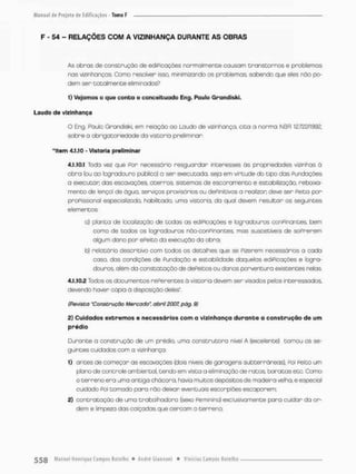 F - 54 - RELAÇÕES COM A VIZINHANÇA DURANTE AS OBRAS
As obras de construção de edificações normalmente causam transtornos e problemas
nas vizinhanças. Como resolver isso. minimizando os problemas, sabendo que eles não po-
dem ser totalmente eliminados?
1) Vejamos o que conta o conceituado Eng. Paulo Grqndiski,
Laudo do vizinhança
O Eng Paulo Grandiskl, em relação ao Laudo de vizinhança, cita a norma NBR 12.722/1992.
sobre a obrigatoriedade da vistoria preliminar:
"item 4.1.10 - Vistoria preliminar
4.1.10.1 Todo vez que Por necessório resguardar interesses às propriedades vizinhas à
obro (ou ao logradouro público) a ser executada, seja em virtude do tipo das Fundações
a executar das escavações, aterros, sistemas de escoramento e estabilização, rebaixa-
mento de lençol de água, serviços provisórios ou dePimtivos o realizar deve ser Peita por
proFissionol especializado, habilitado, uma vistoria, da qual devem resultar os seguintes
elementos;
o) planta de localização de todas os ediPicações e logradouros conPinantes, bem
como de todos as logradouros nâo-conpinantes, mas suscetíveis de soPrerem
olgum dono por ePeito da execução da obra;
b) relatório descritivo com todos os detalhes que se Piserem necessárias a cada
caso, dos condições de Pundoção e estabilidade daquelas ediPicações e logra-
douros, além da constatação de dePeitos ou danos porventura existentes nelas
4.1.10.2 Todos os documentos rePerentes õ vistonia devem ser visados pelos interessados,
devendo haver cópia ò disposição deles".
(Revista "Construção Mercado" abril 2007, pág. 9)
2) Cuidados extremos e necessários com o vizinhança d u r a n t e a c o n s t r u ç ã o de um
prédio
Durante a construção de um prédio, uma construtora nível A (excelente) tomou os se-
guintes cuidados com a vizinhança;
1) antes de começar as escavações (dois níveis de garagens subterrâneas), POÍ Peito um
plana de controle ambiental, tenda em vista a eliminação de ratas, baratas etc, Como
o t e r r e n o e r o uma antiga chácara, havia muitos depósitos de madeira velha, e especial
cuidado Poi tomado para não deixar eventuais esconp:ões escaporem;
2) contratação de uma trabalhadora (sexo Feminino) exclusivamente para cuidar da or-
dem e limpeza das calçadas que cercam o terreno;
 