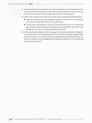• os terceirizados e Fornecedores nem sempre seguiam os orientações de prote-
ção oos vizinhos DiPicilrnente os caminhões de t e r r a obedeciam à regra de que
o cerra no caminhão tinha que viajar coberta com o manto de lona:
• a Pirma de controle tecnológico de concreto Pozia as seguintes barbanidades:
« deixavam obandcnados nos calçadas, durante mais de 24 h. os corpos-de-
prava de concreto ainda dentro do molde de aço;
• o motorista responsável por buscar os corpos-de-prova, com sua indePectivel
perua Kombi. lançava para dentro da perua os corpos-de-prova, dentro dos
moldes de aço, com uma impetuosidade inacreditável.
• o Pirma de bombeamento de concreto jogava Fora uma quantidade nõo despre-
zível de concreto. Essa massa disposta não recolhida era enviado sarjeta abaixo
por jato de água, como se estivesse sendo adequadamente disposta, Pobres rios
de minha cidade e quanto desperdício de mater:al (matéria-prima composta de
cimento, areio e pedra)!
 