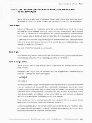 F - 55 - COMO INTERPRETAR AS CONTAS DE ÁGUA, GÁS E ELETRICIDADE
DE UMA EDIFICAÇÃO
Aparentemente simples, as proPissionais precisam saber interpretar os contas de sen-
viços públicos, a contar que, por incrível que pareça, um hidnòmetno ndo é um medidor
Conta de água
Seja em prédios seja em residências uniFomilianes, ou indústrias ou comércio, em cada
chamada "economia" (unidade que paga), há um hidrõmetro, Hidrômetro náo é um medi-
dor e sim um totalizodor de volume (notar que o unidade de medido de um hidrõmetro é
em rn3. ou seja, volume). O odômetro de carro também é um totalizador de quilômetros.
A cada mês um Funcionário pega a marcação de um hidnãmetno, Foz a subtração do mês
anterior e lonça no canta o consumo em rn3 do período que será multiplicado pela tariFo
unitário, gerando a taniFa mensol.
Isso tudo é Feito hoje (cálculos} via computador
Conta de gás
O totalizodor do gás Faz a mesma coisa que o hidrâmetro, mas agora a medida é o volu-
metrio do gás consumido (m3). O resto segue a rotina do hidrõmetro.
Conta de energia elétrica
O que se paga na c o n t a de energia elétrica domiciliar é a energia utilizada e me-
dida em kWh,
Lembrando que k signiPica mil, h è o símbolo de hora e W signiPica watt, medida de potên-
cia e vale 1 N (Porço) pon metro por segurdo,
s
1 kW - 1.000 w
O chamado medidor (relógio, numa linguogem bem popular) nôo è, na verdade, um medidor
e sim um totalizodor de energia, Sendo um totalizados o totalizador de energia mostra
o total consumido até aquela dato, cabendo ao serviço de eletricidade Pazer a conta de
subtração entre o mostrado hoje e o mostrado na dato anterior de medida: e o resul-
tado da subtração é a medida da energia consumida e que será cobrada com base no
produto - energia utilizada ( kWh) x preço unitário do energia
Para insta loções maiores e indústrias, o critério de cálculo do valor do serviço de eletrici-
dade é bem mais complexo e está Pora do escopo deste livro.
Analisemos os dados de um dos componentes mais importantes de uma instalação elétri-
ca residencial, que é a lâmpada incandescente. Obtivemcs os dados da embalagem de um
tradicional Fabricante de lâmpadas incandescentes.
 