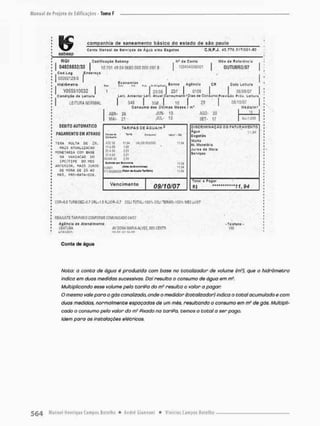 sabssp
companhia de saneamento ijásico cio estado de sào pauio
Coma Minta! <le s«fvlç&* de Água e/ou Esg&iat C.N.P.J. J3_77S.51TiOOi.BO
RGr Codlflíaçãe Sibcnp
J 0
4
D
2
M
3
2
/
3
3 | 10T0149040680 MO 000 0975
Cod Log Énífirtfo
00M0129.'fl |
HWriiflíTrO
| Y05S510032 |
Condição tf» Ltltliií
LEITURA NORMAL
H" ia Conla
:33i0ítlíSS3íl
Mis d» Rcftíãnela
OU TUD R0/Q7
«h
1
Leu.
C
R Djts Líltura
QM9/07
Economias
J 23/38 I 237 | 010Í
Anterior Lei! AIubI Cfln»umoím1 DiüiUf Ccriu*i0 Prevlijo Prái. Leltun
548 | 558r ! tO | 29
Consumo Cos Üllímos " ü i í ; m'
ABR-
MAI-
26
21
JVN-
JUL-
13
13
AG0-
SET-
20
17
0a/iD/07
Misla/m»
Al=1.000
DEBITO AUTOMÁTICO
P
A
G
A
M
E
N
T
O E
M A
T
R
A
S
O
T
£
R
A M
U
L
T
A O
E 2%,
MAIS ATUALIZAÇÃO
M
O
N
E
T
A
J
R
I
A C
O
M B
A
S
E
M
A V
A
R
1
A
C
A
O O
O
IPC/FIPE D
O M
E
S
ANIERIOR, MAIS :UROS
&
E M
O
R
A D
E IX A
O
MES, PRQ-BATA*I}IE,
TAREFAS De ÁGUAÍm 3
fMiii d
» TWi Vi^r • Al
Cftfiiumi
AlflíE 1
1 Si VAU» M
I
N
I
M
O 11.Si
1
1 Afü 1
.
6
5
21 AM 221
J1AÍD 121
«.«AM
J
o
i
b
t
o
e
a
l p
w l
e
a
n
o
m
l
a tt.M
XH01 L
Q
i
d
* ll,S*
11.M
Vencimento 09/10/07
DISCRIMINAÇÃO D
O FATURAMENTO
Agu» 11,«
Mulln
At. Monetária
Juros de Mora
5? r J£çc5
Tôlíl 3 Pagar
Ri
C
C
R
f
S
.
O TURBiCEÍ-0.7 CfiL-1.5 F
L
U
O
R
-
3
,
7 C
Ü
L
I TOTAL-100':i COil TERMO.t00' , M
E
S
j
u
W
W
R
EA
J
U
S
T
E T
A
R
I
F
A
J
U
O MtlFORMê C
O
M
U
N
I
C
A
M Ü
4
/
D
7
Agência dt Atendimento
'.'BATUÊA
unnsnm
W D
O
!
J
A M
A
R
I
A A
L
V
E
S E
B
S
C
E
S
T
H
mjvi i c nn
•TtlíSoní •
m
Conta de água
Nota: a conta de água é produzida com base no totaiizador de votume (rrf), que o hidrômetro
indica em duos medidas sucessivas. Dai resulta o consumo de água em m3.
Multiplicando asse volume pela tarifa do nf resulta o valor a pagor.
O mesmo vaie para o gás canalizado, onde o medidor (totalizador) indica o total acumulado e com
duas medidos, normalmente espaçados de um mês, resultando o consumo em m3 de gás. Multipli-
cado o consumo pelo valor do m1 Fixado na tarifa, temos o total a ser pago.
Idem para as instalações elétricas.
 