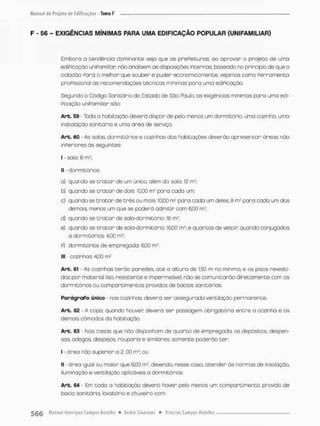 F - 56 - EXIGÊNCIAS MÍNIMAS PARA UMA EDIFICAÇÃO POPULAR {UNIPAMILIAR)
Embora o tendência dominante seja que as prePeiGuras, ao aprovar o projeta de uma
ediPicação uniPamiliar; rvõo analisem as disposições internas baseado no princípio de que o
cidodão Porá o melhor que souber e puder economico mente, vejamos como Perramenoa
prcFissional as recomendações técnicos mínimos para uma ediPicação.
Segundo o Código SoniGário do Estado de São Pauto, as exigências mínimas para umo edi-
Picação uniPamiliar sõo:
Art. 59 - Toda a habitação deverá dispor de pelo menos um dormitório, uma cozinha, urra
instalação sa nica ria e umo órea de serviço.
Art. 60 - As solas, dormitórios e cazinhos dos habitações deverão apnesentar áreas não
inperiores òs seguintes:
I - saia: 8 mJ;
I] - dormitórios:
a) quando se t r a t a r de um único, além da sola. 12 mJ;
b} quando se traçar de dois: 10,00 m2 para cada um:
c) quando se traçar de três ou mais; 10,00 m1* pora coda um deles, 8 m2 para cada um dos
demais, menos um que se podend admitir com 6,00 mÈ;
d} quando se traçar de saio-dormitório: 16 m?;
e) quando se t r a ç a r de sala-dormitório: 16.00 m2; e quartos de vescin quando conjugados
a dormitórios: 4,00 m2;
P) dormitórios de empregada: 6,00 m2.
llt - cozinhas; 4,00 m?
Arb. 61 - As cozinhas terão paredes, océ o altura de 150 m no mínimo, e os pisos revesti-
dos por material liso, resistente e impermeável; não se comunicarão diretamente com cs
dormicóriosou compartimentos providos de bacios sanitárias.
ParágraPo único - nas cozinhas, deverá ser assegurada ventilação permanente.
Arb. 62 - A copo. quando houver: deverá ser possogem obrigatória entre o cozinha e os
demais cômodos da habitação.
Arb. 63 Nas casas que nâo disponham de quarto de empregada, os depósieos despen-
sas adegas, despejos rouparia e similares somente poderão cer
I • órea não superior a 2,00 m2; ou
II - ãrea iguol ou maior que 6,00 m2, devendo, nesse casa atender às normas de insoloção,
iluminação e vereiloção aplicáveis a dormitórios.
Art. 64 Em toda a habitação deverã haver pelo menos um compartimenco provido de
bacio sanitária, lavatório e chuveiro com:
 