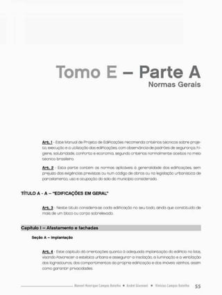 Tomo E - Parte A
Normas Gerais
Arb.J - Este Manual de Projeto de EdiPicações recomenda critérios técnicos sobre proje-
to, execução e a utilização dos ediPicações, com observância de padrões de segurança, hi-
giene, salubridade, conPorto e economia, segundo critérios normalmente aceitos no meio
técnico brasileiro,
Arb. 2 Esta parte contém as normas aplicáveis à generalidade das ediPicações, sem
prejuízo das exigências previstos ou num código de obras ou no legislação urbanística de
parcelamento, uso e ocupação do solo do município considerado.
TÍTULO A - A - "EDIFICAÇÕES EM GERAL"
Arb. 3 • Meste titulo considera-se cada ediPicação na seu todo, ainda que constituído de
mais de um bloco ou corpo sobreievado.
Capítulo I - Afastamérito e fachadas
Seção A - Implantação
Arb. 4 - Este copítulo dó orientações quanto ã adequada implantação do edifício no lote,
visonda Pavorecer a estético urbana e assegurar o insolação. a iluminação e a ventilação
dos logradouros, dos comportimentos da própria ediPicação e dos imóveis vizinhos ossim
como garantir privacidades.
 