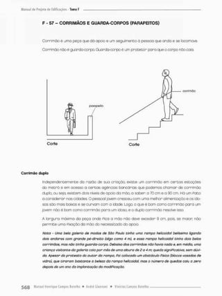 F - 57 - CORRIMÃOS E GUARDA-CORPOS (PARAPEITOS)
Corrimão é urna peça que dó opoio e um seguimento d pessoa que anda e se locomove,
Corrimão não é guarda-corpo. Guarda-oorpo é um protetor para que o corpo não coio.
Independentemente da razão de sua criação, existe um corri mão em certos estações
do m e t r ô e em ocesso a certas agencias bancárias que podemos chamar de corrimão
duplo, ou sejo, existem dois niveis de apoio da mão, a saber: o 70 cm e a 90 cm. Há um pato
a considerar nas cidades. 0 pessoal jovem cresceu com uma melhor alimentação e os ido-
sos são mais baixos e se curvom com a idade. Logo, o que é bom coma corrimão para um
jovem não é bom como corrimão pora um idoso, e o duplo corrimão resolve isso,
A largura máxima da peça onde Pica a mão não deve exceder 9 cm, po:s, se maior não
permite uma Fixação da mão do necessitado do opoio.
Noto - Uma bela galeria de modas de São Paulo tinha umo rampa heticoidol belíssimo ligando
dois andares com grande pé-direito (algo como 4 m), e essa rampa helicoidal tinha dois belos
corrimãos, mas nõo tinha guarda-oorpo. Debaixo dos corrimãos náo havia nada e, em média, uma
criança visitante da galeria caia por mês de uma altura de 2 a 4 m; queda significativa, sem dúvi-
da. Apesar do protesto do autor da rampa. Poi colocado um obstáculo físico (blocos vasados de
vidra), que tiraram bastante a beleza da rampa helicoidal. mas o número de quedas caiu a zero
depois de um ano da implantação da modificação.
ooríiinôo
Corte Corte
Corrimão duplo
 