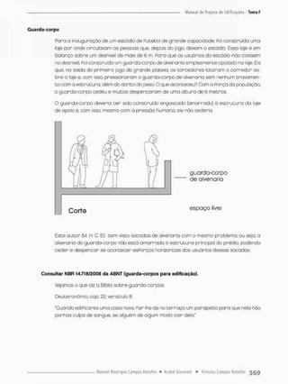 Guarda-corpo
Paro a inauguração de um estúdio de Putebol de grande capacidade, Poi construída uma
laje por onde circulavam as pessoas que, depois do joga deixam o estádio. Essa laje é em
balanço sobre um desnível de mais de 6 m. Rara que os usuários do estádio nõo caíssem
no desnível, Foi construído um guarcfa-corpode alvenaria simplesmente apoiado na laje. Eis
que, na soído do primeiro jogo de grande platéia, os torcedores lotorann o corredor so-
bre o laje e, com isso. pressionaram o guarda-corpo cte alvenaria sem nenhum crava men-
t o com a estrutura, além do a t r i t o do pesa O que aconteceu? Com o Porça da popu loção,
o guarda-corpo cedeu e muitos despencarom de uma altura de 6 m e t r o s
O guarda-corpo deveria t e r sido construído engastado (amarrado) ò estrutura da laje
de apaia e, cam isso, mesma com a pressão humana, ele não cederia.
Este autor (M. H, C. B.) tem visto sacadas de alvenaria com a mesma problema, ou seja, o
alvenaria da guardo-corpa não está amarrada á estrutura principal do prédio, podendo
ceder e despencar se acontecer esPorços horizontais dos usuòrios dessas sacadas.
Consultar NBR 14.718/2000 da ABNT (guarda-corpos para edificação).
Vtejamos o que diz a Bíblia sobre guarda-corpos:
Deutenonõmio, cap. 22, versículo 8.
"Quando ediPicares uma casa novo, Por-Ihe-ãs no terraço um paropeito para que nela não
ponhas culpa de sangue, se alguém de algum modo cair dela"
guarda-corpo
de alvenaria
Corte espaço livre
 