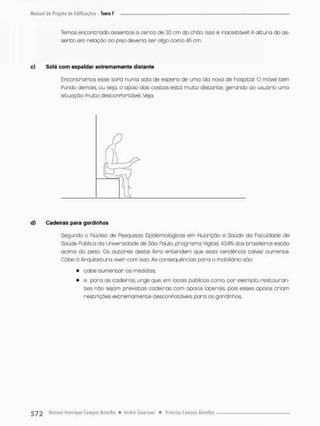 Temos encontrado assentos a cerco de 30 cm do chão. Isso é inaceitável! A altura do as-
sento em relação oo psso deveria ser algo como 45 cm.
o) Sofá oom espaldar extremamente distante
Encontramos esse soPó numa safa de espera de uma ala nova de hospital. O móvel tem
Pundo demais, ou sejo, o apoio dos costas está muito distante, gerando ao u suo rio uma
situação muito desconPortóvel. Vejo:
d) Cadeiras para gordinhos
Segundo o Núcleo de Pesquisas Epidemtológicas em Nutrição e Saúde da Faculdade de
Soúde Pública do Universidade de São Paulo, programo Vlgitel, 43.4% dos brasileiros estão
acima do peso, Os autores deste livro entendem que essa tendência talvez oumente.
Cabe á Arquitetura viver com isso As conseqüências para o mobiiiário são:
• cabe aumentar as medidas;
• e para as cadeiras urge que, em locais públicos como, por exemplo, restauran-
tes não sejam previstas cadeiras com apoios laterais, pois esses apoios criom
restrições extremamente desconPotáveis paro os gordinhos,
 