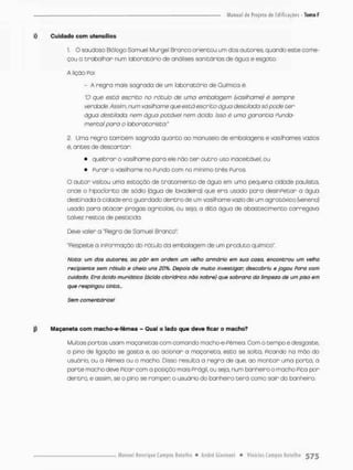 i) Cuidado com utensílios
i- O saudoso Biólogo Samuel Murgel Branco orientou um dos autores, quando esce come-
çou o trabalhar num laboratório de análises sanitárias de água e esgota.
A lição Foi:
- A regro mais sagrada de um laboratório de Química é.
"O que escõ escrito no rótulo de uma embalagem (vasilhame) é sempre
verdade. Assim, num vasilhame que estó escrico água destilada só pode ter
água destilodo, nem água potável nem ácido, isso é umo garantia funda-
mento! para o laboratorista"
2, Uma regra também sagrada quanto ao manuseio de embalagens e vasilhames vazios
ê, ances de desoarcar
• quebrar o vasilhame para ele não t e r o u t r o uso inaceitável; ou
• Purar o vasilhame no Pundo com na mínimo t r ê s Puros.
Q a u t o r visitou uma estação de t r a t a m e n t o de água em uma pequeno cidade paulista,
onde o hipocíorito de sódio {água de lavadeino) que era usado para desinfetar a água
destinada à cidade era guardado dentro de um vasilhame vazio de um agrotóxico {veneno}
usado para a t a c a r pragas agrícolas, ou seja. a dica água de abastecimento carregava
talvez restos de pesticida.
Deve valer a "Regra de Somuel Branco":
"Respeite a inPormação do rótulo da embalagem de um produto químico".
Noto: um dos autores, ao pôr em ordem um velho armário em sua casa, encontrou um velho
recipiente sem rótulo e cheio uns 20%. Depois de muito investigar; descobriu e jogou Fora com
cuidado. Era ácido muriático (ácido clorídrico não nobre} que sobrara da limpeza de um piso em
que respingou tinta...
Sem comentários!
j) Maçaneta com macho-e-fêmea - Qual o lado que deve ficar o macho?
Muitos portas usam maçanetas com cornando macho-e-Pèmea. Com o tempo e desgaste,
o pino de ligação se gasta e. ao acionar a maçaneta. esca se solca, Picando na mão do
usuário, ou o Pêmea ou o macho Disso resulta a regra de que, ao montar uma porta, a
parte macho deve Picar com a posição mais frágil, ou seja, num banheira o macho Pico por
d e n t r a e assim, se o pino se romper o usudrio do banheiro t e r á como sair do banheiro.
 
