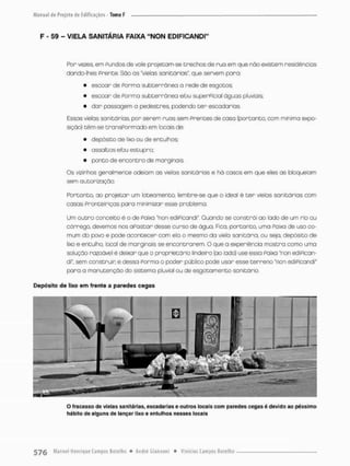 F - 59 - VIELA SANITÁRIA FAIXA "NON EDIFICANDI"
Por vezes, em Fundos de vale pnojeGam-se trechos de rua em que não existem residências
dando-lhes Prente. São as "vielas sanitárias" que servem paro:
• escoar de Porma subterrânea a rede de esgotos;
• escoar de Porma subterrânea efou superPicial águas pluviais;
• dor passagem o pedestres, podendo cer escadarias.
Essas vielas sanitárias, por serem ruas sem prentes de casa (portanto, com mínima expo-
sição) têm-se cransPormado em locais de:
• depósito de lixo ou de entulhos;
• assaltos etou estupro;
• ponto de encontro de marginais.
Os vizinhos geralmente odeiam as vielas sanicários e há casos em que eles as bloqueiam
sem autorização.
Portanto, ao projetor um loceamento, lembre-se que o ideal ê cer vielas sanitários com
casas Fronteiriças para minimizar esse problema.
Um outro conceito é o de Paixa "non ediPicandi". Quando se constrói ao lado de um rio ou
córrego, devemos nos aPascar desse curso de água. Fica, portanto, uma Paixa de uso co-
mum do povo e pede acontecer com ela o mesma da viefa sanitária, ou seja, depósito d e
lixo e entulho, local de marginais se encontrarem, O que o experiência mostra como umo
solução razoável é deixar que o proprietário lindeira [ao lodo) use essa Paixa "non ediPican-
di", sem construir e dessa Porma o poder público pode usar esse t e r r e n o "non ediPicandi"
pora a manutenção do sistema pluvíaf ou de esgotamento sanitário.
Depósito de lixo em frente a paredes cegas
O fracasso de vielas sanitárias, escadarias e outros locais com paredes cegas é devido ao péssimo
hábito de alguns de lançar lixo e entulhos nesses locais
 